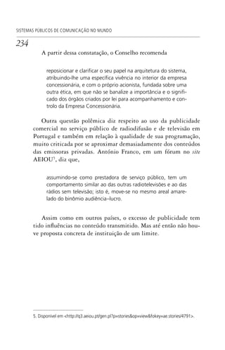 234
SISTEMAS PÚBLICOS DE COMUNICAÇÃO NO MUNDO
A partir dessa constatação, o Conselho recomenda
reposicionar e clariﬁcar o seu papel na arquitetura do sistema,
atribuindo-lhe uma especíﬁca vivência no interior da empresa
concessionária, e com o próprio acionista, fundada sobre uma
outra ética, em que não se banalize a importância e o signiﬁ-
cado dos órgãos criados por lei para acompanhamento e con-
trolo da Empresa Concessionária.
Outra questão polêmica diz respeito ao uso da publicidade
comercial no serviço público de radiodifusão e de televisão em
Portugal e também em relação à qualidade de sua programação,
muito criticada por se aproximar demasiadamente dos conteúdos
das emissoras privadas. António Franco, em um fórum no site
AEIOU5
, diz que,
assumindo-se como prestadora de serviço público, tem um
comportamento similar ao das outras radiotelevisões e ao das
rádios sem televisão; isto é, move-se no mesmo areal amare-
lado do binômio audiência–lucro.
Assim como em outros países, o excesso de publicidade tem
tido influências no conteúdo transmitido. Mas até então não hou-
ve proposta concreta de instituição de um limite.
5. Disponível em <http://q3.aeiou.pt/gen.pl?p=stories&op=view&fokey=ae.stories/4791>.
SPCM_Cap05a11.indd 234SPCM_Cap05a11.indd 234 4/27/09 5:26:04 PM4/27/09 5:26:04 PM
 