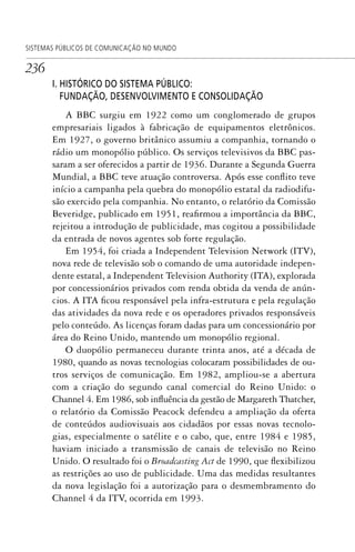 236
SISTEMAS PÚBLICOS DE COMUNICAÇÃO NO MUNDO
I. HISTÓRICO DO SISTEMA PÚBLICO:
FUNDAÇÃO, DESENVOLVIMENTO E CONSOLIDAÇÃO
A BBC surgiu em 1922 como um conglomerado de grupos
empresariais ligados à fabricação de equipamentos eletrônicos.
Em 1927, o governo britânico assumiu a companhia, tornando o
rádio um monopólio público. Os serviços televisivos da BBC pas-
saram a ser oferecidos a partir de 1936. Durante a Segunda Guerra
Mundial, a BBC teve atuação controversa. Após esse conflito teve
início a campanha pela quebra do monopólio estatal da radiodifu-
são exercido pela companhia. No entanto, o relatório da Comissão
Beveridge, publicado em 1951, reafirmou a importância da BBC,
rejeitou a introdução de publicidade, mas cogitou a possibilidade
da entrada de novos agentes sob forte regulação.
Em 1954, foi criada a Independent Television Network (ITV),
nova rede de televisão sob o comando de uma autoridade indepen-
dente estatal, a Independent Television Authority (ITA), explorada
por concessionários privados com renda obtida da venda de anún-
cios. A ITA ficou responsável pela infra-estrutura e pela regulação
das atividades da nova rede e os operadores privados responsáveis
pelo conteúdo. As licenças foram dadas para um concessionário por
área do Reino Unido, mantendo um monopólio regional.
O duopólio permaneceu durante trinta anos, até a década de
1980, quando as novas tecnologias colocaram possibilidades de ou-
tros serviços de comunicação. Em 1982, ampliou-se a abertura
com a criação do segundo canal comercial do Reino Unido: o
Channel 4. Em 1986, sob influência da gestão de Margareth Thatcher,
o relatório da Comissão Peacock defendeu a ampliação da oferta
de conteúdos audiovisuais aos cidadãos por essas novas tecnolo-
gias, especialmente o satélite e o cabo, que, entre 1984 e 1985,
haviam iniciado a transmissão de canais de televisão no Reino
Unido. O resultado foi o Broadcasting Act de 1990, que flexibilizou
as restrições ao uso de publicidade. Uma das medidas resultantes
da nova legislação foi a autorização para o desmembramento do
Channel 4 da ITV, ocorrida em 1993.
SPCM_Cap12a15.indd 236SPCM_Cap12a15.indd 236 4/27/09 5:27:11 PM4/27/09 5:27:11 PM
 