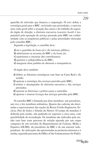 comunicação
REINO UNIDO
239
aparelho de televisão que financia a corporação. O trust define a
estratégia geral para a BBC, incluindo suas prioridades, e exercita
uma visão geral sobre a atuação dos canais e do trabalho do segun-
do órgão de direção: a diretoria executiva (executive board) é res-
ponsável pela operação do serviço prestado pela BBC em confor-
midade com os propósitos públicos e pelas prioridades elencadas
pelo conselho BBC.
Segundo a legislação, o conselho deve:
a) ser o guardião da licence fee e do interesse público;
b) administrar os recursos da BBC e da licence fee;
c) representar o interesse dos contribuintes;
d) garantir a independência da BBC;
e) assegurar altos padrões de abertura e transparência.
O órgão deve também:
a) definir as diretrizes estratégicas com base na Carta Real e do
acordo;
b) aprovar a estratégia dos serviços providos pela BBC;
c) avaliar o desempenho da diretoria executiva e dos serviços
prestados;
d) aprovar as diretrizes e política para o conteúdo;
e) aprovar e renovar licenças dos serviços providos pela BBC.
O conselho BBC é formado por doze membros: um presidente,
um vice e dez membros ordinários. Quatro das cadeiras são desti-
nadas a representantes das nações do Reino Unido (Inglaterra, Es-
cócia, País de Gales e Irlanda do Norte). O tempo do mandato é
definido pela rainha, não podendo ser superior a cinco anos, com
possibilidade de recondução. Os membros são indicados pela rai-
nha com base num processo de seleção operado por um corpo
composto de um servidor do Departamento de Cultura, Mídia e
Esportes (DCMS), do presidente da BBC e de um assessor inde-
pendente. As indicações são apresentadas ao primeiro-ministro e à
rainha, seguindo processos do Office of the Commissioner for Public
SPCM_Cap12a15.indd 239SPCM_Cap12a15.indd 239 4/27/09 5:27:12 PM4/27/09 5:27:12 PM
 