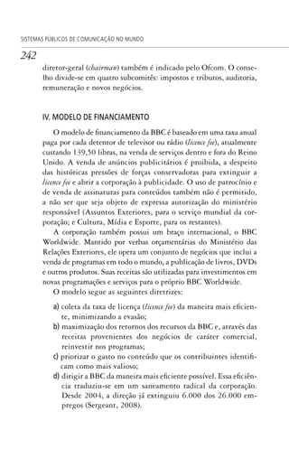 242
SISTEMAS PÚBLICOS DE COMUNICAÇÃO NO MUNDO
diretor-geral (chairman) também é indicado pelo Ofcom. O conse-
lho divide-se em quatro subcomitês: impostos e tributos, auditoria,
remuneração e novos negócios.
IV. MODELO DE FINANCIAMENTO
O modelo de financiamento da BBC é baseado em uma taxa anual
paga por cada detentor de televisor ou rádio (licence fee), atualmente
custando 139,50 libras, na venda de serviços dentro e fora do Reino
Unido. A venda de anúncios publicitários é proibida, a despeito
das históricas pressões de forças conservadoras para extinguir a
licence fee e abrir a corporação à publicidade. O uso de patrocínio e
de venda de assinaturas para conteúdos também não é permitido,
a não ser que seja objeto de expressa autorização do ministério
responsável (Assuntos Exteriores, para o serviço mundial da cor-
poração; e Cultura, Mídia e Esporte, para os restantes).
A corporação também possui um braço internacional, o BBC
Worldwide. Mantido por verbas orçamentárias do Ministério das
Relações Exteriores, ele opera um conjunto de negócios que inclui a
venda de programas em todo o mundo, a publicação de livros, DVDs
e outros produtos. Suas receitas são utilizadas para investimentos em
novas programações e serviços para o próprio BBC Worldwide.
O modelo segue as seguintes diretrizes:
a) coleta da taxa de licença (licence fee) da maneira mais eficien-
te, minimizando a evasão;
b) maximização dos retornos dos recursos da BBC e, através das
receitas provenientes dos negócios de caráter comercial,
reinvestir nos programas;
c) priorizar o gasto no conteúdo que os contribuintes identifi-
cam como mais valioso;
d) dirigir a BBC da maneira mais eficiente possível. Essa eficiên-
cia traduziu-se em um saneamento radical da corporação.
Desde 2004, a direção já extinguiu 6.000 dos 26.000 em-
pregos (Sergeant, 2008).
SPCM_Cap12a15.indd 242SPCM_Cap12a15.indd 242 4/27/09 5:27:13 PM4/27/09 5:27:13 PM
 