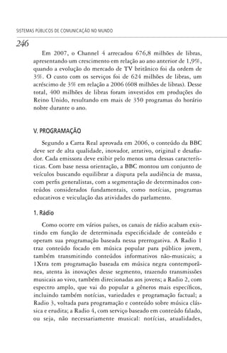 246
SISTEMAS PÚBLICOS DE COMUNICAÇÃO NO MUNDO
Em 2007, o Channel 4 arrecadou 676,8 milhões de libras,
apresentando um crescimento em relação ao ano anterior de 1,9%,
quando a evolução do mercado de TV britânico foi da ordem de
3%. O custo com os serviços foi de 624 milhões de libras, um
acréscimo de 3% em relação a 2006 (608 milhões de libras). Desse
total, 400 milhões de libras foram investidos em produções do
Reino Unido, resultando em mais de 350 programas do horário
nobre durante o ano.
V. PROGRAMAÇÃO
Segundo a Carta Real aprovada em 2006, o conteúdo da BBC
deve ser de alta qualidade, inovador, atrativo, original e desafia-
dor. Cada emissora deve exibir pelo menos uma dessas caracterís-
ticas. Com base nessa orientação, a BBC montou um conjunto de
veículos buscando equilibrar a disputa pela audiência de massa,
com perfis generalistas, com a segmentação de determinados con-
teúdos considerados fundamentais, como notícias, programas
educativos e veiculação das atividades do parlamento.
1. Rádio
Como ocorre em vários países, os canais de rádio acabam exis-
tindo em função de determinada especificidade de conteúdo e
operam sua programação baseada nessa prerrogativa. A Radio 1
traz conteúdo focado em música popular para público jovem,
também transmitindo conteúdos informativos não-musicais; a
1Xtra tem programação baseada em música negra contemporâ-
nea, atenta às inovações desse segmento, trazendo transmissões
musicais ao vivo, também direcionadas aos jovens; a Radio 2, com
espectro amplo, que vai do popular a gêneros mais específicos,
incluindo também notícias, variedades e programação factual; a
Radio 3, voltada para programação e conteúdo sobre música clás-
sica e erudita; a Radio 4, com serviço baseado em conteúdo falado,
ou seja, não necessariamente musical: notícias, atualidades,
SPCM_Cap12a15.indd 246SPCM_Cap12a15.indd 246 4/27/09 5:27:14 PM4/27/09 5:27:14 PM
 