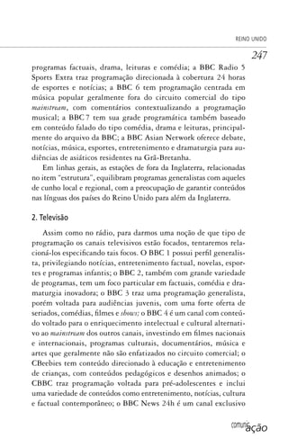 comunicação
REINO UNIDO
247
programas factuais, drama, leituras e comédia; a BBC Radio 5
Sports Extra traz programação direcionada à cobertura 24 horas
de esportes e notícias; a BBC 6 tem programação centrada em
música popular geralmente fora do circuito comercial do tipo
mainstream, com comentários contextualizando a programação
musical; a BBC 7 tem sua grade programática também baseado
em conteúdo falado do tipo comédia, drama e leituras, principal-
mente do arquivo da BBC; a BBC Asian Network oferece debate,
notícias, música, esportes, entretenimento e dramaturgia para au-
diências de asiáticos residentes na Grã-Bretanha.
Em linhas gerais, as estações de fora da Inglaterra, relacionadas
no item “estrutura”, equilibram programas generalistas com aqueles
de cunho local e regional, com a preocupação de garantir conteúdos
nas línguas dos países do Reino Unido para além da Inglaterra.
2. Televisão
Assim como no rádio, para darmos uma noção de que tipo de
programação os canais televisivos estão focados, tentaremos rela-
cioná-los especificando tais focos. O BBC 1 possui perfil generalis-
ta, privilegiando notícias, entretenimento factual, novelas, espor-
tes e programas infantis; o BBC 2, também com grande variedade
de programas, tem um foco particular em factuais, comédia e dra-
maturgia inovadora; o BBC 3 traz uma programação generalista,
porém voltada para audiências juvenis, com uma forte oferta de
seriados, comédias, filmes e shows; o BBC 4 é um canal com conteú-
do voltado para o enriquecimento intelectual e cultural alternati-
vo ao mainstream dos outros canais, investindo em filmes nacionais
e internacionais, programas culturais, documentários, música e
artes que geralmente não são enfatizados no circuito comercial; o
CBeebies tem conteúdo direcionado à educação e entretenimento
de crianças, com conteúdos pedagógicos e desenhos animados; o
CBBC traz programação voltada para pré-adolescentes e inclui
uma variedade de conteúdos como entretenimento, notícias, cultura
e factual contemporâneo; o BBC News 24h é um canal exclusivo
SPCM_Cap12a15.indd 247SPCM_Cap12a15.indd 247 4/27/09 5:27:14 PM4/27/09 5:27:14 PM
 