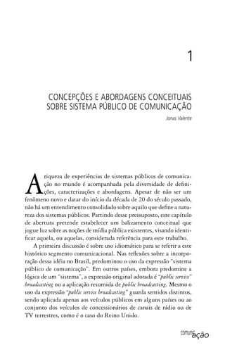 comunicação
Ariqueza de experiências de sistemas públicos de comunica-
ção no mundo é acompanhada pela diversidade de defini-
ções, caracterizações e abordagens. Apesar de não ser um
fenômeno novo e datar do início da década de 20 do século passado,
não há um entendimento consolidado sobre aquilo que define a natu-
reza dos sistemas públicos. Partindo desse pressuposto, este capítulo
de abertura pretende estabelecer um balizamento conceitual que
jogue luz sobre as noções de mídia pública existentes, visando identi-
ficar aquela, ou aquelas, considerada referência para este trabalho.
A primeira discussão é sobre uso idiomático para se referir a este
histórico segmento comunicacional. Nas reflexões sobre a incorpo-
ração dessa idéia no Brasil, predominou o uso da expressão “sistema
público de comunicação”. Em outros países, embora predomine a
lógica de um “sistema”, a expressão original adotada é “public service”
broadcasting ou a aplicação resumida de public broadcasting. Mesmo o
uso da expressão “public service broadcasting” guarda sentidos distintos,
sendo aplicada apenas aos veículos públicos em alguns países ou ao
conjunto dos veículos de concessionários de canais de rádio ou de
TV terrestres, como é o caso do Reino Unido.
1
CONCEPÇÕES E ABORDAGENS CONCEITUAIS
SOBRE SISTEMA PÚBLICO DE COMUNICAÇÃO
Jonas Valente
SPCM_Cap01a04.indd 25SPCM_Cap01a04.indd 25 4/27/09 5:23:21 PM4/27/09 5:23:21 PM
 