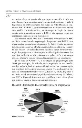 250
SISTEMAS PÚBLICOS DE COMUNICAÇÃO NO MUNDO
ter maior oferta de canais, ela sente que o conteúdo é cada vez
mais homogêneo, especialmente em uma inclinação em relação à
hegemonia do entretenimento nos canais da rede. Os canais tele-
visivos BBC 1 e BBC 2 continuam sendo os mais assistidos e neles
essa tendência é mais sentida, ao passo que a criação de outros
canais mais alternativos, como o BBC 4, não aparece como um
contrapeso suficiente a esse movimento.
No relatório anual 2006-2007, o conselho reconhece que a BBC
está indo bem e baseado na percepção de que seu canal BBC 1 con-
tinua sendo o generalista mais popular do Reino Unido, ao mesmo
tempo que os outros (da BBC) possuem audiência estável ou crescen-
te. No entanto, são colocados como desafios a busca por maior ino-
vação dos programas, a disputa pela audiência principalmente dos
mais jovens diante da dispersão causada pela existência de outros
meios, e chamar a atenção para audiências carentes de informação.
Já no caso do Channel 4, a estratégia de programação para
2008, por exemplo, foi voltada para a superação de um desafio:
ampliar a distinção de seus conteúdos de modo que possa cumprir
sua função de serviço público, garantindo o retorno financeiro ne-
cessário para sustentar tal operação (Channel 4, 2008). Segundo o
relatório anual para o serviço público de broadcasting do Ofcom,
em 2007 o Channel 4 manteve um equilíbrio entre vários gêne-
ros, entre os quais se destacou o entretenimento.
Channel 4 – Distribuição de gêneros televisivos na programação
Fonte: Channel 4.
SPCM_Cap12a15.indd 250SPCM_Cap12a15.indd 250 4/27/09 5:27:15 PM4/27/09 5:27:15 PM
 