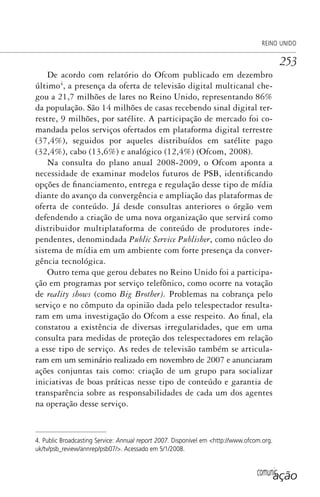 comunicação
REINO UNIDO
253
De acordo com relatório do Ofcom publicado em dezembro
último4
, a presença da oferta de televisão digital multicanal che-
gou a 21,7 milhões de lares no Reino Unido, representando 86%
da população. São 14 milhões de casas recebendo sinal digital ter-
restre, 9 milhões, por satélite. A participação de mercado foi co-
mandada pelos serviços ofertados em plataforma digital terrestre
(37,4%), seguidos por aqueles distribuídos em satélite pago
(32,4%), cabo (13,6%) e analógico (12,4%) (Ofcom, 2008).
Na consulta do plano anual 2008-2009, o Ofcom aponta a
necessidade de examinar modelos futuros de PSB, identificando
opções de financiamento, entrega e regulação desse tipo de mídia
diante do avanço da convergência e ampliação das plataformas de
oferta de conteúdo. Já desde consultas anteriores o órgão vem
defendendo a criação de uma nova organização que servirá como
distribuidor multiplataforma de conteúdo de produtores inde-
pendentes, denomindada Public Service Publisher, como núcleo do
sistema de mídia em um ambiente com forte presença da conver-
gência tecnológica.
Outro tema que gerou debates no Reino Unido foi a participa-
ção em programas por serviço telefônico, como ocorre na votação
de reality shows (como Big Brother). Problemas na cobrança pelo
serviço e no cômputo da opinião dada pelo telespectador resulta-
ram em uma investigação do Ofcom a esse respeito. Ao final, ela
constatou a existência de diversas irregularidades, que em uma
consulta para medidas de proteção dos telespectadores em relação
a esse tipo de serviço. As redes de televisão também se articula-
ram em um seminário realizado em novembro de 2007 e anunciaram
ações conjuntas tais como: criação de um grupo para socializar
iniciativas de boas práticas nesse tipo de conteúdo e garantia de
transparência sobre as responsabilidades de cada um dos agentes
na operação desse serviço.
4. Public Broadcasting Service: Annual report 2007. Disponível em <http://www.ofcom.org.
uk/tv/psb_review/annrep/psb07/>. Acessado em 5/1/2008.
SPCM_Cap12a15.indd 253SPCM_Cap12a15.indd 253 4/27/09 5:27:16 PM4/27/09 5:27:16 PM
 
