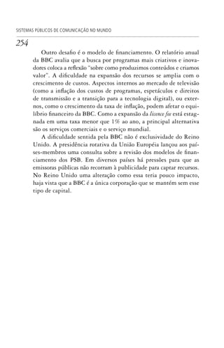 254
Outro desafio é o modelo de financiamento. O relatório anual
da BBC avalia que a busca por programas mais criativos e inova-
dores coloca a reflexão “sobre como produzimos conteúdos e criamos
valor”. A dificuldade na expansão dos recursos se amplia com o
crescimento de custos. Aspectos internos ao mercado de televisão
(como a inflação dos custos de programas, espetáculos e direitos
de transmissão e a transição para a tecnologia digital), ou exter-
nos, como o crescimento da taxa de inflação, podem afetar o equi-
líbrio financeiro da BBC. Como a expansão da licence fee está estag-
nada em uma taxa menor que 1% ao ano, a principal alternativa
são os serviços comerciais e o serviço mundial.
A dificuldade sentida pela BBC não é exclusividade do Reino
Unido. A presidência rotativa da União Européia lançou aos paí-
ses-membros uma consulta sobre a revisão dos modelos de finan-
ciamento dos PSB. Em diversos países há pressões para que as
emissoras públicas não recorram à publicidade para captar recursos.
No Reino Unido uma alteração como essa teria pouco impacto,
haja vista que a BBC é a única corporação que se mantém sem esse
tipo de capital.
SISTEMAS PÚBLICOS DE COMUNICAÇÃO NO MUNDO
SPCM_Cap12a15.indd 254SPCM_Cap12a15.indd 254 4/27/09 5:27:16 PM4/27/09 5:27:16 PM
 