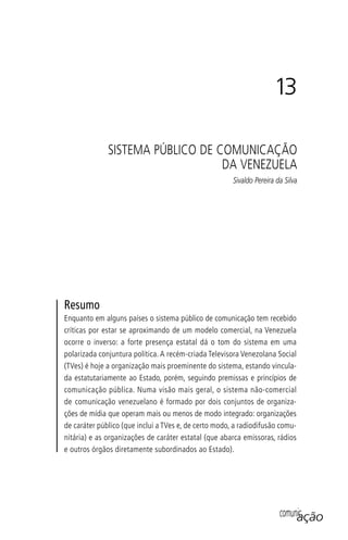comunicação
13
SISTEMA PÚBLICO DE COMUNICAÇÃO
DA VENEZUELA
Sivaldo Pereira da Silva
Resumo
Enquanto em alguns países o sistema público de comunicação tem recebido
críticas por estar se aproximando de um modelo comercial, na Venezuela
ocorre o inverso: a forte presença estatal dá o tom do sistema em uma
polarizada conjuntura política. A recém-criada Televisora Venezolana Social
(TVes) é hoje a organização mais proeminente do sistema, estando vincula-
da estatutariamente ao Estado, porém, seguindo premissas e princípios de
comunicação pública. Numa visão mais geral, o sistema não-comercial
de comunicação venezuelano é formado por dois conjuntos de organiza-
ções de mídia que operam mais ou menos de modo integrado: organizações
de caráter público (que inclui a TVes e, de certo modo, a radiodifusão comu-
nitária) e as organizações de caráter estatal (que abarca emissoras, rádios
e outros órgãos diretamente subordinados ao Estado).
SPCM_Cap12a15.indd 255SPCM_Cap12a15.indd 255 4/27/09 5:27:16 PM4/27/09 5:27:16 PM
 