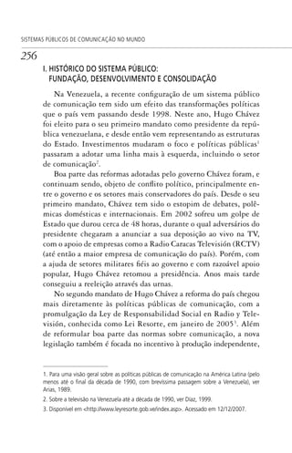 256
SISTEMAS PÚBLICOS DE COMUNICAÇÃO NO MUNDO
I. HISTÓRICO DO SISTEMA PÚBLICO:
FUNDAÇÃO, DESENVOLVIMENTO E CONSOLIDAÇÃO
Na Venezuela, a recente configuração de um sistema público
de comunicação tem sido um efeito das transformações políticas
que o país vem passando desde 1998. Neste ano, Hugo Chávez
foi eleito para o seu primeiro mandato como presidente da repú-
blica venezuelana, e desde então vem representando as estruturas
do Estado. Investimentos mudaram o foco e políticas públicas1
passaram a adotar uma linha mais à esquerda, incluindo o setor
de comunicação2
.
Boa parte das reformas adotadas pelo governo Chávez foram, e
continuam sendo, objeto de conflito político, principalmente en-
tre o governo e os setores mais conservadores do país. Desde o seu
primeiro mandato, Chávez tem sido o estopim de debates, polê-
micas domésticas e internacionais. Em 2002 sofreu um golpe de
Estado que durou cerca de 48 horas, durante o qual adversários do
presidente chegaram a anunciar a sua deposição ao vivo na TV,
com o apoio de empresas como a Radio Caracas Televisión (RCTV)
(até então a maior empresa de comunicação do país). Porém, com
a ajuda de setores militares fiéis ao governo e com razoável apoio
popular, Hugo Chávez retomou a presidência. Anos mais tarde
conseguiu a reeleição através das urnas.
No segundo mandato de Hugo Chávez a reforma do país chegou
mais diretamente às políticas públicas de comunicação, com a
promulgação da Ley de Responsabilidad Social en Radio y Tele-
visión, conhecida como Lei Resorte, em janeiro de 20053
. Além
de reformular boa parte das normas sobre comunicação, a nova
legislação também é focada no incentivo à produção independente,
1. Para uma visão geral sobre as políticas públicas de comunicação na América Latina (pelo
menos até o ﬁnal da década de 1990, com brevíssima passagem sobre a Venezuela), ver
Arias, 1989.
2. Sobre a televisão na Venezuela até a década de 1990, ver Díaz, 1999.
3. Disponível em <http://www.leyresorte.gob.ve/index.asp>. Acessado em 12/12/2007.
SPCM_Cap12a15.indd 256SPCM_Cap12a15.indd 256 4/27/09 5:27:17 PM4/27/09 5:27:17 PM
 