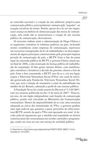 comunicação
VENEZUELA
257
ao conteúdo nacional e à criação de um ambiente propício para
comunicação pública, principalmente comunicação “popular”, na
acepção socialista do termo. Porém, apesar de a lei ser um impor-
tante avanço no âmbito de democratização dos meios de comuni-
cação, nela ainda não se materializava a criação de um sistema
público de comunicação, efetivamente.
O crescente embate entre a administração de Hugo Chávez e
os segmentos contrários às reformas políticas no país, incluindo
setores econômicos como empresas de comunicação, repercutiu
em sucessivas transgressões da lei de radiodifusão e no descumpri-
mento de alguns princípios constitucionais pela principal empresa
privada de comunicação do país, a RCTV. Com o fim do prazo
legal da concessão pública da RCTV, o governo Chávez anunciou,
no final de 2006, a não-renovação da licença pública de radiodifu-
são da corporação. O fato gerou intenso debate, com manifesta-
ções contrárias e favoráveis à decisão do governo, dentro e fora do
país. Com o fato consumado, a RCTV saiu do ar e, em seu lugar,
surgiu a Televisión Venezolana Social (TVes): um canal de televi-
são gerenciado pela Fundación Televisora Venezolana Social (Te-
ves), que teria a função de transmitir o sinal de radiodifusão nos
moldes da Lei Resorte, adotando o perfil de um sistema público.
A Fundação Teves foi criada através do Decreto nº. 5.349/2007,
com seu estatuto publicado no dia 14 de maio de 20074
. Trata-se,
em tese, de um órgão independente com funções de comunicação
pública, porém está vinculado ao Ministério das Comunicações
venezuelano. Diante da impossibilidade de se criar uma estrutura
adequada ao início das transmissões da TVes, o governo ganhou
uma ação judicial que garantiu a posse provisória da infra-estru-
tura RCTV, através da qual a TVes está operando seu sinal. A de-
cisão judicial argumenta que a medida está respaldada no direito
constitucional dos venezuelanos em receber conteúdo e programa-
ção, tendo em vista ser esse um serviço de utilidade pública.
4. Disponível em <http://www.tsj.gov.ve/gaceta/mayo/140507/140507-38682-11.html>.
Acessado em 12/12/2007.
SPCM_Cap12a15.indd 257SPCM_Cap12a15.indd 257 4/27/09 5:27:17 PM4/27/09 5:27:17 PM
 