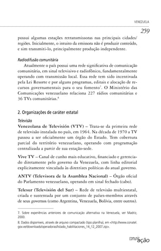 comunicação
VENEZUELA
259
possui algumas estações retransmissoras nas principais cidades/
regiões. Inicialmente, o intuito da emissora não é produzir conteúdo,
e sim transmiti-lo, principalmente produção independente.
Radiodifusão comunitária
Atualmente o país possui uma rede significativa de comunicação
comunitária, em sinal televisivo e radiofônico, fundamentalmente
operando com transmissão local. Essa rede tem sido incentivada
pela Lei Resorte e por alguns programas, editais e alocação de re-
cursos governamentais para o seu fomento7
. O Ministério das
Comunicações venezuelano relaciona 227 rádios comunitárias e
36 TVs comunitárias.8
2. Organizações de caráter estatal
Televisão
Venezolana de Televisión (VTV) – Trata-se da primeira rede
de televisão instalada no país, em 1964. Na década de 1970 a TV
passou a ser oficialmente um órgão do Estado. Tem cobertura
parcial do território venezuelano, operando com programação
centralizada a partir de sua estação-sede.
Vive TV – Canal de cunho mais educativo, financiado e gerencia-
do diretamente pelo governo da Venezuela, com linha editorial
explicitamente vinculada às diretrizes políticas do atual governo.
ANTV (Televisora de la Asamblea Nacional) – Órgão oficial
do Parlamento venezuelano, operando em sinal fechado (cabo).
Telesur (Televisión del Sur) – Rede de televisão multiestatal,
criada e sustentada por um conjunto de países-membros através
de seus governos (como Argentina, Venezuela, Bolívia, entre outros).
7. Sobre experiências anteriores de comunicação alternativa na Venezuela, ver Madriz,
2000.
8. Dados disponíveis, através de arquivo compactado (tipo planilha), em <http://www.conatel.
gov.ve/downloads/operadoras/listado_habilitaciones_14_12_2007.zip>.
SPCM_Cap12a15.indd 259SPCM_Cap12a15.indd 259 4/27/09 5:27:17 PM4/27/09 5:27:17 PM
 