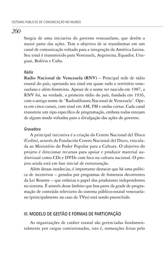 260
SISTEMAS PÚBLICOS DE COMUNICAÇÃO NO MUNDO
Surgiu de uma iniciativa do governo venezuelano, que detém a
maior parte das ações. Tem o objetivo de se transformar em um
canal de comunicação voltado para a integração da América Latina.
Seu sinal é transmitido para Venezuela, Argentina, Equador, Uru-
guai, Bolívia e Cuba.
Rádio
Radio Nacional de Venezuela (RNV) – Principal rede de rádio
estatal do país, operando seu sinal em quase todo o território vene-
zuelano e além-fronteiras. Apesar de o nome ter nascido em 1987, a
RNV foi, na verdade, a primeira rádio do país, fundada em 1936,
com o antigo nome de “Radiodifusora Nacional de Venezuela”. Ope-
ra em cinco canais, com sinal em AM, FM e ondas curtas. Cada canal
transmite um tipo específico de programação, embora todos estejam
de algum modo voltados para a divulgação das ações do governo.
Gravadora
A principal iniciativa é a criação do Centro Nacional del Disco
(Cedin), através da Fundación Centro Nacional del Disco, vincula-
da ao Ministério do Poder Popular para a Cultura. O objetivo do
projeto é direcionar recursos para apoiar e produzir material au-
diovisual como CDs e DVDs com foco na cultura nacional. O pro-
jeto ainda está em fase inicial de estruturação.
Além dessas instâncias, é importante destacar que há uma políti-
ca de incentivos – gerados por programas de fomentos decorrentes
da Lei Resorte – que enfatiza o papel dos produtores independentes
no sistema. É através desse âmbito que boa parte da grade de progra-
mação de conteúdo televisivo do sistema público-estatal venezuela-
no (principalmente no caso da TVes) está sendo preenchido.
III. MODELO DE GESTÃO E FORMAS DE PARTICIPAÇÃO
As organizações de caráter estatal são gerenciadas fundamen-
talmente por cargos comissionados, isto é, nomeações feitas pelo
SPCM_Cap12a15.indd 260SPCM_Cap12a15.indd 260 4/27/09 5:27:18 PM4/27/09 5:27:18 PM
 