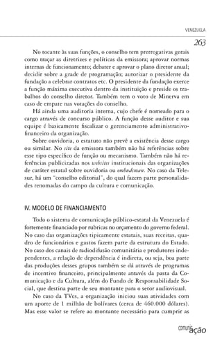 comunicação
VENEZUELA
263
No tocante às suas funções, o conselho tem prerrogativas gerais
como traçar as diretrizes e políticas da emissora; aprovar normas
internas de funcionamento; debater e aprovar o plano diretor anual;
decidir sobre a grade de programação; autorizar o presidente da
fundação a celebrar contratos etc. O presidente da fundação exerce
a função máxima executiva dentro da instituição e preside os tra-
balhos do conselho diretor. Também tem o voto de Minerva em
caso de empate nas votações do conselho.
Há ainda uma auditoria interna, cujo chefe é nomeado para o
cargo através de concurso público. A função desse auditor e sua
equipe é basicamente fiscalizar o gerenciamento administrativo-
financeiro da organização.
Sobre ouvidoria, o estatuto não prevê a existência desse cargo
ou similar. No site da emissora também não há referências sobre
esse tipo específico de função ou mecanismo. Também não há re-
ferências publicizadas nos websites institucionais das organizações
de caráter estatal sobre ouvidoria ou ombudsman. No caso da Tele-
sur, há um “conselho editorial”, do qual fazem parte personalida-
des renomadas do campo da cultura e comunicação.
IV. MODELO DE FINANCIAMENTO
Todo o sistema de comunicação público-estatal da Venezuela é
fortemente financiado por rubricas no orçamento do governo federal.
No caso das organizações tipicamente estatais, suas receitas, qua-
dro de funcionários e gastos fazem parte da estrutura do Estado.
No caso dos canais de radiodifusão comunitária e produtores inde-
pendentes, a relação de dependência é indireta, ou seja, boa parte
das produções desses grupos também se dá através de programas
de incentivo financeiro, principalmente através da pasta da Co-
municação e da Cultura, além do Fundo de Responsabilidade So-
cial, que destina parte de seu montante para o setor audiovisual.
No caso da TVes, a organização iniciou suas atividades com
um aporte de 1 milhão de bolívares (cerca de 460.000 dólares).
Mas esse valor se refere ao montante necessário para cumprir as
SPCM_Cap12a15.indd 263SPCM_Cap12a15.indd 263 4/27/09 5:27:18 PM4/27/09 5:27:18 PM
 