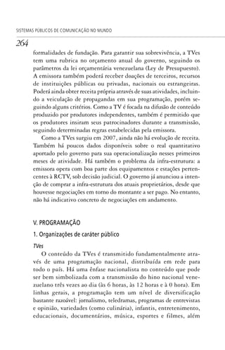 264
SISTEMAS PÚBLICOS DE COMUNICAÇÃO NO MUNDO
formalidades de fundação. Para garantir sua sobrevivência, a TVes
tem uma rubrica no orçamento anual do governo, seguindo os
parâmetros da lei orçamentária venezuelana (Ley de Presupuesto).
A emissora também poderá receber doações de terceiros, recursos
de instituições públicas ou privadas, nacionais ou estrangeiras.
Poderá ainda obter receita própria através de suas atividades, incluin-
do a veiculação de propagandas em sua programação, porém se-
guindo alguns critérios. Como a TV é focada na difusão de conteúdo
produzido por produtores independentes, também é permitido que
os produtores insiram seus patrocinadores durante a transmissão,
seguindo determinadas regras estabelecidas pela emissora.
Como a TVes surgiu em 2007, ainda não há evolução de receita.
Também há poucos dados disponíveis sobre o real quantitativo
aportado pelo governo para sua operacionalização nesses primeiros
meses de atividade. Há também o problema da infra-estrutura: a
emissora opera com boa parte dos equipamentos e estações perten-
centes à RCTV, sob decisão judicial. O governo já anunciou a inten-
ção de comprar a infra-estrutura dos atuais proprietários, desde que
houvesse negociações em torno do montante a ser pago. No entanto,
não há indicativo concreto de negociações em andamento.
V. PROGRAMAÇÃO
1. Organizações de caráter público
TVes
O conteúdo da TVes é transmitido fundamentalmente atra-
vés de uma programação nacional, distribuída em rede para
todo o país. Há uma ênfase nacionalista no conteúdo que pode
ser bem simbolizada com a transmissão do hino nacional vene-
zuelano três vezes ao dia (às 6 horas, às 12 horas e à 0 hora). Em
linhas gerais, a programação tem um nível de diversificação
bastante razoável: jornalismo, teledramas, programas de entrevistas
e opinião, variedades (como culinária), infantis, entretenimento,
educacionais, documentários, música, esportes e filmes, além
SPCM_Cap12a15.indd 264SPCM_Cap12a15.indd 264 4/27/09 5:27:19 PM4/27/09 5:27:19 PM
 