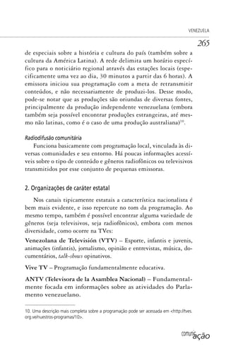 comunicação
VENEZUELA
265
de especiais sobre a história e cultura do país (também sobre a
cultura da América Latina). A rede delimita um horário especí-
fico para o noticiário regional através das estações locais (espe-
cificamente uma vez ao dia, 30 minutos a partir das 6 horas). A
emissora iniciou sua programação com a meta de retransmitir
conteúdos, e não necessariamente de produzi-los. Desse modo,
pode-se notar que as produções são oriundas de diversas fontes,
principalmente da produção independente venezuelana (embora
também seja possível encontrar produções estrangeiras, até mes-
mo não latinas, como é o caso de uma produção australiana)10
.
Radiodifusão comunitária
Funciona basicamente com programação local, vinculada às di-
versas comunidades e seu entorno. Há poucas informações acessí-
veis sobre o tipo de conteúdo e gêneros radiofônicos ou televisivos
transmitidos por esse conjunto de pequenas emissoras.
2. Organizações de caráter estatal
Nos canais tipicamente estatais a característica nacionalista é
bem mais evidente, e isso repercute no tom da programação. Ao
mesmo tempo, também é possível encontrar alguma variedade de
gêneros (seja televisivos, seja radiofônicos), embora com menos
diversidade, como ocorre na TVes:
Venezolana de Televisión (VTV) – Esporte, infantis e juvenis,
animações (infantis), jornalismo, opinião e entrevistas, música, do-
cumentários, talk-shows opinativos.
Vive TV – Programação fundamentalmente educativa.
ANTV (Televisora de la Asamblea Nacional) – Fundamental-
mente focada em informações sobre as atividades do Parla-
mento venezuelano.
10. Uma descrição mais completa sobre a programação pode ser acessada em <http://tves.
org.ve/nuestros-programas/10>.
SPCM_Cap12a15.indd 265SPCM_Cap12a15.indd 265 4/27/09 5:27:19 PM4/27/09 5:27:19 PM
 