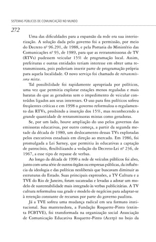 272
SISTEMAS PÚBLICOS DE COMUNICAÇÃO NO MUNDO
Uma das dificuldades para a expansão da rede era sua interio-
rização. A solução dada pelo governo foi a permissão, por meio
do Decreto nº. 96.291, de 1988, e pela Portaria do Ministério das
Comunicações nº. 93, de 1989, para que as retransmissoras de TV
(RTVs) pudessem veicular 15% de programação local. Assim,
prefeituras e outras entidades teriam interesse em obter uma re-
transmissora, pois poderiam inserir parte de programação própria
para aquela localidade. O novo serviço foi chamado de retransmis-
sora mista.
Tal possibilidade foi rapidamente apropriada por políticos,
uma vez que permitia explorar estações menos reguladas e mais
baratas do que as geradoras sem o impedimento de veicular con-
teúdos ligados aos seus interesses. O uso para fins políticos sofreu
freqüentes críticas e em 1998 o governo reformulou o regulamen-
to das RTVs, proibindo a inserção dos 15%, mas reconhecendo a
grande quantidade de retransmissoras mistas como geradoras.
Se, por um lado, houve ampliação do uso pelos governos das
emissoras educativas, por outro começa, a partir da segunda me-
tade da década de 1980, um deslocamento dessas TVs exploradas
pelos executivos estaduais em direção ao mercado. Em 1986, foi
promulgada a Lei Sarney, que permitiu às educativas a captação
de patrocínio, flexibilizando a vedação do Decreto-Lei nº. 236, de
1967, a esse tipo de repasse de verbas.
Ao longo da década de 1990 a rede de veículos públicos foi alvo,
junto com uma série de outros órgãos ou empresas públicas, da influên-
cia da ideologia e das políticas neoliberais que buscavam diminuir as
estruturas do Estado. Suas principais expressões, a TV Cultura e a
TVE do Rio de Janeiro, foram sucateadas e levadas a adotar um mo-
delo de sustentabilidade mais integrado às verbas publicitárias. A TV
cultura reformulou sua grade e modelo de negócios para adaptar-se
à retenção constante de recursos por parte do governo paulista.
Já a TVE sofreu uma mudança radical em seu formato insti-
tucional. Sua mantenedora, a Fundação Roquette-Pinto (extin-
ta FCBTVE), foi transformada na organização social Associação
de Comunicação Educativa Roquette-Pinto (Acerp) no bojo da
SPCM_Cap12a15.indd 272SPCM_Cap12a15.indd 272 4/27/09 5:27:20 PM4/27/09 5:27:20 PM
 