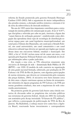 comunicação
BRASIL
273
reforma do Estado promovida pelo governo Fernando Henrique
Cardoso (1995-2002). Sob o argumento de maior independência
das pressões estatais, a alteração jurídica remeteu a emissora à lei
da selva da sobrevivência do mercado midiático.
No ano de 1995 outro fato importante contribuiu para a estru-
turação do sistema público de comunicação no país. A Lei nº. 8.977,
que disciplina a televisão por cabo no país, instituiu a figura dos
“canais básicos de utilização gratuita”, estabelecendo como obri-
gação das operadoras desse tipo de tecnologia de distribuição re-
servar espaço para: um canal legislativo municipal/estadual, um
canal para a Câmara dos Deputados, um canal para o Senado Fede-
ral, um canal universitário, um canal comunitário e um canal
educativo-cultural (que deveria ser operado por órgãos que tratam
dessas áreas nos executivos federal, estadual e municipal). Em
2002, a Lei nº. 10.461 incluiu nesse rol de canais um novo, a ser
operado pelo Supremo Tribunal Federal com a finalidade de divul-
gar informações sobre o poder judiciário.
Em reação a esta crise, as TVs educativas ensaiaram uma
iniciativa de formação de rede – denominada Rede Pública de TV
(RPTV) – em 1999. O modelo da rede consistia na organização
de uma grade nacional formada, sobretudo, por produções da TV
Cultura e da TVE do Rio de Janeiro, com algumas participações
de outras emissoras, que deveria ser retransmitida pelo conjunto
das praças (Lobato, 2004). A iniciativa teve êxito durante cerca
de dois anos e depois continuou apenas na forma da retransmis-
são voluntária de alguns programas da TV Cultura e da TVE por
outras geradoras estaduais, mas sem a arquitetura de rede cons-
truída anteriormente.
Na primeira gestão do governo Lula houve uma tímida ten-
tativa de discussão sobre os propósitos dos veículos públicos
nas estruturas do governo federal. Ainda em 2003 foi realizado
um seminário pela Acerp intitulado “O futuro da TV pública”,
que refletiu a preocupação da publicização da TVE do Rio de
Janeiro. Na Radiobrás, o esforço maior teve como foco a Agên-
cia Brasil, reservando baixo investimento e correspondente
SPCM_Cap12a15.indd 273SPCM_Cap12a15.indd 273 4/27/09 5:27:21 PM4/27/09 5:27:21 PM
 