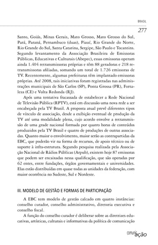 comunicação
BRASIL
277
Santo, Goiás, Minas Gerais, Mato Grosso, Mato Grosso do Sul,
Pará, Paraná, Pernambuco (duas), Piauí, Rio Grande do Norte,
Rio Grande do Sul, Santa Catarina, Sergipe, São Paulo e Tocantins.
Segundo levantamento da Associação Brasileira de Emissoras
Públicas, Educativas e Culturais (Abepec), essas emissoras operam
ainda 1.404 retransmissoras próprias e têm 88 geradoras e 218 re-
transmissoras afiliadas, somando um total de 1.726 emissoras de
TV. Recentemente, algumas prefeituras têm implantado emissoras
próprias. Até 2008, tais iniciativas foram registradas nas adminis-
trações municipais de São Carlos (SP), Ponta Grossa (PR), Forta-
leza (CE) e Volta Redonda (RJ).
Após uma tentativa fracassada de estabelecer a Rede Nacional
de Televisão Pública (RPTV), está em discussão uma nova rede a ser
encabeçada pela TV Brasil. A proposta atual prevê diferentes tipos
de vínculo de associação, desde a exibição eventual de produção da
TV até uma modalidade plena, cujo acordo envolve a retransmis-
são de uma grade nacional formada por quatro horas de conteúdos
produzidos pela TV Brasil e quatro de produções de outras associa-
das. Quanto maior o envolvimento, maior serão as contrapartidas da
EBC, que poderão vir na forma de recursos, de apoio técnico ou de
suporte à infra-estrutura. Segundo pesquisa realizada pela Associa-
ção Nacional de Rádios Públicas (Arpub), existem hoje 87 emissoras
que podem ser encaixadas nessa qualificação, que são operadas por
62 entes, entre fundações, órgãos governamentais e universidades.
Elas estão distribuídas em quase todas as unidades da federação, com
maior ocorrência no Sudeste, Sul e Nordeste.
III. MODELO DE GESTÃO E FORMAS DE PARTICIPAÇÃO
A EBC tem modelo de gestão calcado em quatro instâncias:
conselho curador, conselho administrativo, diretoria executiva e
conselho fiscal.
A função do conselho curador é deliberar sobre as diretrizes edu-
cativas, artísticas, culturais e informativas da política de comunicação
SPCM_Cap12a15.indd 277SPCM_Cap12a15.indd 277 4/27/09 5:27:21 PM4/27/09 5:27:21 PM
 