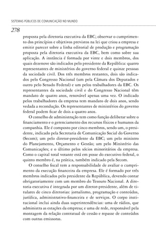 278
SISTEMAS PÚBLICOS DE COMUNICAÇÃO NO MUNDO
proposta pela diretoria executiva da EBC; observar o cumprimen-
to dos princípios e objetivos previstos na lei que criou a empresa e
emitir parecer sobre a linha editorial de produção e programação
proposta pela diretoria executiva da EBC, bem como sobre sua
aplicação. A instância é formada por vinte e dois membros, dos
quais dezenove são indicados pelo presidente da República: quatro
representantes de ministérios do governo federal e quinze pessoas
da sociedade civil. Dos três membros restantes, dois são indica-
dos pelo Congresso Nacional (um pela Câmara dos Deputados e
outro pelo Senado Federal) e um pelos trabalhadores da EBC. Os
representantes da sociedade civil e do Congresso Nacional têm
mandato de quatro anos, renovável apenas uma vez. O indicado
pelos trabalhadores da empresa tem mandato de dois anos, sendo
vedada a recondução. Os representantes de ministérios do governo
federal podem ficar de dois a quatro anos.
O conselho de administração tem como função deliberar sobre o
financiamento e o gerenciamento dos recursos físicos e humanos da
companhia. Ele é composto por cinco membros, sendo um, o presi-
dente, indicado pela Secretaria de Comunicação Social do Governo
(Secom); um pelo diretor-presidente da EBC; um pelo ministro
do Planejamento, Orçamento e Gestão; um pelo Ministério das
Comunicações; e o último pelos sócios minoritários da empresa.
Como o capital total votante está em posse do executivo federal, o
quinto membro é, na prática, também indicado pela Secom.
O conselho fiscal tem a responsabilidade de avaliar o cumpri-
mento da execução financeira da empresa. Ele é formado por três
membros indicados pelo presidente da República, devendo contar
obrigatoriamente com um membro do Tesouro Nacional. A dire-
toria executiva é integrada por um diretor-presidente, além de ti-
tulares de cinco diretorias: jornalismo, programação e conteúdos,
jurídica, administrativo-financeira e de serviços. O corpo insti-
tucional inclui ainda duas superintendências: uma de rádios, que
administra as estações da empresa; e uma de rede, responsável pela
montagem da relação contratual de cessão e repasse de conteúdos
com outras emissoras.
SPCM_Cap12a15.indd 278SPCM_Cap12a15.indd 278 4/27/09 5:27:22 PM4/27/09 5:27:22 PM
 