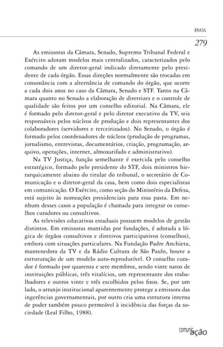 comunicação
BRASIL
279
As emissoras da Câmara, Senado, Supremo Tribunal Federal e
Exército adotam modelos mais centralizados, caracterizados pelo
comando de um diretor-geral indicado diretamente pelo presi-
dente de cada órgão. Essas direções normalmente são trocadas em
consonância com a alternância de comando do órgão, que ocorre
a cada dois anos no caso da Câmara, Senado e STF. Tanto na Câ-
mara quanto no Senado a elaboração de diretrizes e o controle de
qualidade são feitos por um conselho editorial. Na Câmara, ele
é formado pelo diretor-geral e pelo diretor executivo da TV, seis
responsáveis pelos núcleos de produção e dois representantes dos
colaboradores (servidores e terceirizados). No Senado, o órgão é
formado pelos coordenadores de núcleos (produção de programas,
jornalismo, entrevistas, documentários, criação, programação, ar-
quivo, operações, internet, almoxarifado e administrativo).
Na TV Justiça, função semelhante é exercida pelo conselho
estratégico, formado pelo presidente do STF, dois ministros hie-
rarquicamente abaixo do titular do tribunal, o secretário de Co-
municação e o diretor-geral da casa, bem como dois especialistas
em comunicação. O Exército, como seção do Ministério da Defesa,
está sujeito às nomeações presidenciais para essa pasta. Em ne-
nhum desses casos a população é chamada para integrar os conse-
lhos curadores ou consultivos.
As televisões educativas estaduais possuem modelos de gestão
distintos. Em emissoras mantidas por fundações, é adotada a ló-
gica de órgãos consultivos e diretivos participativos (conselhos),
embora com situações particulares. Na Fundação Padre Anchieta,
mantenedora da TV e da Rádio Cultura de São Paulo, houve a
estruturação de um modelo auto-reprodutível. O conselho cura-
dor é formado por quarenta e sete membros, sendo vinte natos de
instituições públicas, três vitalícios, um representante dos traba-
lhadores e outros vinte e três escolhidos pelos fixos. Se, por um
lado, o arranjo institucional aparentemente protege a emissora das
ingerências governamentais, por outro cria uma estrutura interna
de poder também pouco permeável à incidência das forças da so-
ciedade (Leal Filho, 1988).
SPCM_Cap12a15.indd 279SPCM_Cap12a15.indd 279 4/27/09 5:27:22 PM4/27/09 5:27:22 PM
 