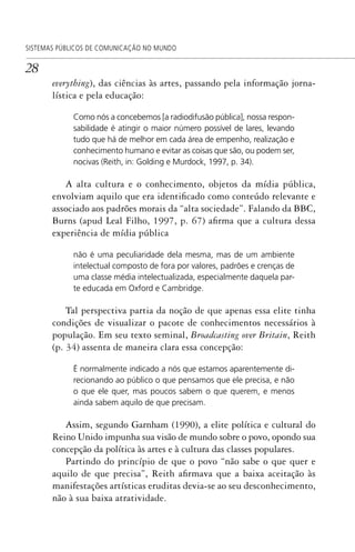 28
SISTEMAS PÚBLICOS DE COMUNICAÇÃO NO MUNDO
everything), das ciências às artes, passando pela informação jorna-
lística e pela educação:
Como nós a concebemos [a radiodifusão pública], nossa respon-
sabilidade é atingir o maior número possível de lares, levando
tudo que há de melhor em cada área de empenho, realização e
conhecimento humano e evitar as coisas que são, ou podem ser,
nocivas (Reith, in: Golding e Murdock, 1997, p. 34).
A alta cultura e o conhecimento, objetos da mídia pública,
envolviam aquilo que era identificado como conteúdo relevante e
associado aos padrões morais da “alta sociedade”. Falando da BBC,
Burns (apud Leal Filho, 1997, p. 67) afirma que a cultura dessa
experiência de mídia pública
não é uma peculiaridade dela mesma, mas de um ambiente
intelectual composto de fora por valores, padrões e crenças de
uma classe média intelectualizada, especialmente daquela par-
te educada em Oxford e Cambridge.
Tal perspectiva partia da noção de que apenas essa elite tinha
condições de visualizar o pacote de conhecimentos necessários à
população. Em seu texto seminal, Broadcasting over Britain, Reith
(p. 34) assenta de maneira clara essa concepção:
É normalmente indicado a nós que estamos aparentemente di-
recionando ao público o que pensamos que ele precisa, e não
o que ele quer, mas poucos sabem o que querem, e menos
ainda sabem aquilo de que precisam.
Assim, segundo Garnham (1990), a elite política e cultural do
Reino Unido impunha sua visão de mundo sobre o povo, opondo sua
concepção da política às artes e à cultura das classes populares.
Partindo do princípio de que o povo “não sabe o que quer e
aquilo de que precisa”, Reith afirmava que a baixa aceitação às
manifestações artísticas eruditas devia-se ao seu desconhecimento,
não à sua baixa atratividade.
SPCM_Cap01a04.indd 28SPCM_Cap01a04.indd 28 4/27/09 5:23:23 PM4/27/09 5:23:23 PM
 