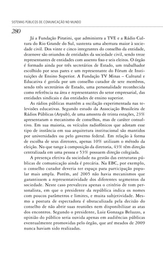 280
SISTEMAS PÚBLICOS DE COMUNICAÇÃO NO MUNDO
Já a Fundação Piratini, que administra a TVE e a Rádio Cul-
tura do Rio Grande do Sul, sustenta uma abertura maior à socie-
dade civil. Dos vinte e cinco integrantes do conselho da entidade,
dezenove são oriundos de entidades da sociedade civil, sendo treze
representantes de entidades com assento fixo e seis eleitos. O órgão
é formado ainda por três secretários de Estado, um trabalhador
escolhido por seus pares e um representante do Fórum de Insti-
tuições de Ensino Superior. A Fundação TV Minas – Cultural e
Educativa é gerida por um conselho curador de sete membros,
sendo três secretários de Estado, uma personalidade reconhecida
como referência na área e representantes do setor empresarial, das
entidades sindicais e das entidades de ensino superior.
As rádios públicas mantêm a oscilação experimentada nas te-
levisões educativas. Segundo estudo da Associação Brasileira de
Rádios Públicas (Arpub), de uma amostra de trinta estações, 23%
apresentaram o mecanismo de conselhos, mas de caráter consul-
tivo. Em sua maioria, os veículos radiofônicos que adotam esse
tipo de instância em sua arquitetura institucional são mantidos
por universidades ou pelo governo federal. Em relação à forma
de escolha de seus diretores, apenas 10% utilizam o método da
eleição. No que tange à composição da diretoria, 43% têm direção
centralizada em uma pessoa e 53% possuem direção colegiada.
A presença efetiva da sociedade na gestão das estruturas pú-
blicas de comunicação ainda é precária. Na EBC, por exemplo,
o conselho curador deveria ter espaço para participação popu-
lar mais ampla. Porém, até 2005 não havia mecanismos que
garantissem a representatividade dos diferentes segmentos da
sociedade. Neste caso prevaleceu apenas o critério de tom per-
sonalista, em que o presidente da república indica os nomes
com poucos parâmetros e limites, e muita subjetividade. Mes-
mo a postura de espectadora é obstaculizada pela decisão do
conselho de não abrir suas reuniões nem disponibilizar as atas
dos encontros. Segundo o presidente, Luiz Gonzaga Beluzzo, a
opinião do público seria ouvida apenas em audiências públicas
eventualmente promovidas pelo órgão, que até meados de 2009
nunca haviam sido realizadas.
SPCM_Cap12a15.indd 280SPCM_Cap12a15.indd 280 4/27/09 5:27:22 PM4/27/09 5:27:22 PM
 