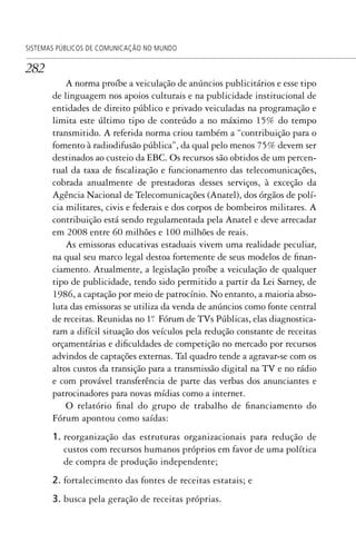 282
SISTEMAS PÚBLICOS DE COMUNICAÇÃO NO MUNDO
A norma proíbe a veiculação de anúncios publicitários e esse tipo
de linguagem nos apoios culturais e na publicidade institucional de
entidades de direito público e privado veiculadas na programação e
limita este último tipo de conteúdo a no máximo 15% do tempo
transmitido. A referida norma criou também a “contribuição para o
fomento à radiodifusão pública”, da qual pelo menos 75% devem ser
destinados ao custeio da EBC. Os recursos são obtidos de um percen-
tual da taxa de fiscalização e funcionamento das telecomunicações,
cobrada anualmente de prestadoras desses serviços, à exceção da
Agência Nacional de Telecomunicações (Anatel), dos órgãos de polí-
cia militares, civis e federais e dos corpos de bombeiros militares. A
contribuição está sendo regulamentada pela Anatel e deve arrecadar
em 2008 entre 60 milhões e 100 milhões de reais.
As emissoras educativas estaduais vivem uma realidade peculiar,
na qual seu marco legal destoa fortemente de seus modelos de finan-
ciamento. Atualmente, a legislação proíbe a veiculação de qualquer
tipo de publicidade, tendo sido permitido a partir da Lei Sarney, de
1986, a captação por meio de patrocínio. No entanto, a maioria abso-
luta das emissoras se utiliza da venda de anúncios como fonte central
de receitas. Reunidas no 1º. Fórum de TVs Públicas, elas diagnostica-
ram a difícil situação dos veículos pela redução constante de receitas
orçamentárias e dificuldades de competição no mercado por recursos
advindos de captações externas. Tal quadro tende a agravar-se com os
altos custos da transição para a transmissão digital na TV e no rádio
e com provável transferência de parte das verbas dos anunciantes e
patrocinadores para novas mídias como a internet.
O relatório final do grupo de trabalho de financiamento do
Fórum apontou como saídas:
1. reorganização das estruturas organizacionais para redução de
custos com recursos humanos próprios em favor de uma política
de compra de produção independente;
2. fortalecimento das fontes de receitas estatais; e
3. busca pela geração de receitas próprias.
SPCM_Cap12a15.indd 282SPCM_Cap12a15.indd 282 4/27/09 5:27:23 PM4/27/09 5:27:23 PM
 