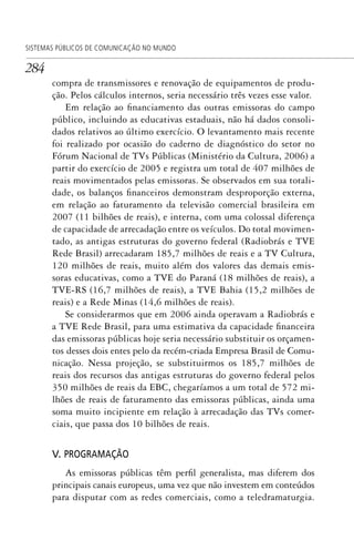 284
SISTEMAS PÚBLICOS DE COMUNICAÇÃO NO MUNDO
compra de transmissores e renovação de equipamentos de produ-
ção. Pelos cálculos internos, seria necessário três vezes esse valor.
Em relação ao financiamento das outras emissoras do campo
público, incluindo as educativas estaduais, não há dados consoli-
dados relativos ao último exercício. O levantamento mais recente
foi realizado por ocasião do caderno de diagnóstico do setor no
Fórum Nacional de TVs Públicas (Ministério da Cultura, 2006) a
partir do exercício de 2005 e registra um total de 407 milhões de
reais movimentados pelas emissoras. Se observados em sua totali-
dade, os balanços financeiros demonstram desproporção externa,
em relação ao faturamento da televisão comercial brasileira em
2007 (11 bilhões de reais), e interna, com uma colossal diferença
de capacidade de arrecadação entre os veículos. Do total movimen-
tado, as antigas estruturas do governo federal (Radiobrás e TVE
Rede Brasil) arrecadaram 185,7 milhões de reais e a TV Cultura,
120 milhões de reais, muito além dos valores das demais emis-
soras educativas, como a TVE do Paraná (18 milhões de reais), a
TVE-RS (16,7 milhões de reais), a TVE Bahia (15,2 milhões de
reais) e a Rede Minas (14,6 milhões de reais).
Se considerarmos que em 2006 ainda operavam a Radiobrás e
a TVE Rede Brasil, para uma estimativa da capacidade financeira
das emissoras públicas hoje seria necessário substituir os orçamen-
tos desses dois entes pelo da recém-criada Empresa Brasil de Comu-
nicação. Nessa projeção, se substituirmos os 185,7 milhões de
reais dos recursos das antigas estruturas do governo federal pelos
350 milhões de reais da EBC, chegaríamos a um total de 572 mi-
lhões de reais de faturamento das emissoras públicas, ainda uma
soma muito incipiente em relação à arrecadação das TVs comer-
ciais, que passa dos 10 bilhões de reais.
V. PROGRAMAÇÃO
As emissoras públicas têm perfil generalista, mas diferem dos
principais canais europeus, uma vez que não investem em conteúdos
para disputar com as redes comerciais, como a teledramaturgia.
SPCM_Cap12a15.indd 284SPCM_Cap12a15.indd 284 4/27/09 5:27:23 PM4/27/09 5:27:23 PM
 