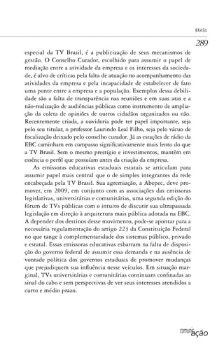 comunicação
BRASIL
289
especial da TV Brasil, é a publicização de seus mecanismos de
gestão. O Conselho Curador, escolhido para assumir o papel de
mediação entre a atividade da empresa e os interesses da socieda-
de, é alvo de críticas pela falta de atuação no acompanhamento das
atividades da empresa e pela incapacidade de estabelecer de fato
uma ponte entre a empresa e a população. Exemplos dessa debili-
dade são a falta de transparência nas reuniões e em suas atas e a
não-realização de audiências públicas como instrumento de amplia-
ção da coleta de opiniões de outros cidadãos organizados ou não.
Recentemente criada, a ouvidoria pode ter papel importante, seja
pelo seu titular, o professor Laurindo Leal Filho, seja pelo vácuo de
fiscalização deixado pelo conselho curador. Já as estações de rádio da
EBC caminham em compasso significativamente mais lento do que
a TV Brasil. Sem o mesmo prestígio e investimentos, mantêm em
essência o perfil que possuíam antes da criação da empresa.
As emissoras educativas estaduais estatais se articulam para
assumir papel mais central que o de simples integrantes da rede
encabeçada pela TV Brasil. Sua agremiação, a Abepec, deve pro-
mover, em 2009, em conjunto com as associações das emissoras
legislativas, universitárias e comunitárias, uma segunda edição do
fórum de TVs públicas com o intuito de discutir sua ultrapassada
legislação em direção à arquitetura mais pública adotada na EBC.
A depender dos destinos desse movimento, pode-se apontar para a
necessária regulamentação do artigo 223 da Constituição Federal
no que tange à complementaridade dos sistemas público, privado
e estatal. Essas emissoras educativas esbarram na falta de disposi-
ção do governo federal de assumir essa demanda e na ausência de
vontade política dos governos estaduais de promover mudanças
que prejudiquem sua influência nesse veículos. Em situação mar-
ginal, TVs universitárias e comunitárias continuam confinadas ao
sinal do cabo e sem perspectivas de ver seus interesses atendidos a
curto e médio prazo.
SPCM_Cap12a15.indd 289SPCM_Cap12a15.indd 289 4/27/09 5:27:24 PM4/27/09 5:27:24 PM
 
