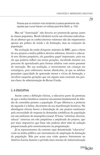 comunicação
CONCEPÇÕES E ABORDAGENS CONCEITUAIS
29
Pessoas que se mostram mais resistentes à poesia geralmente são
aquelas que nunca ﬁzeram um esforço para lê-la (Reith, p. 153).
Mas tal “iluminação” não deveria ser promovida apenas junto
às classes populares. Reith (ibidem) revela um elitismo radicaliza-
do ao afirmar que os conhecimentos valorosos não são importantes
apenas aos pobres de renda e de formação, mas ao conjunto da
população.
Na avaliação do então dirigente máximo da BBC, para o êxito
de seu projeto a mídia pública deveria informar, divertir e educar.
A este último propósito, ele guardava papel importante, pois era
ele que poderia influir nas novas gerações, incidindo durante seu
processo de aprendizado para formar adultos com outro patamar
de instrução. Na sua avaliação, o investimento em crianças era
estratégico, pois enfrentava menos obstáculos, já que os adultos
possuíam capacidade de apreensão menor e vícios de formação, e
incidiria naquelas gerações que em alguns anos estariam nos pos-
tos-chave da administração do Reino Unido.
2. A EDUCATIVA
Assim como a definição elitista, a educativa parte da premissa
de que a mídia eletrônica constitui mecanismo fundamental de difu-
são de conteúdos perante a população. O que diferencia a primeira
da segunda é a ênfase, decorrente de sua manifestação histórica. Na
abordagem elitista houve a formulação de um projeto totalizante
pela necessidade de resposta às demandas simbólicas da população
em um ambiente de monopólio estatal. O lema “informar, divertir,
educar” sintetiza em três propósitos a amplitude do projeto, que
por mais impositivo que fosse não poderia abrir mão da sedução
proporcionada pelo entretenimento na programação.
Já os representantes da corrente aqui denominada “educativa”
viam na mídia pública um instrumento de ampliação da formação
da população. Não por acaso essa visão aparece fortemente na
América Latina durante o período mais intenso de industrialização
SPCM_Cap01a04.indd 29SPCM_Cap01a04.indd 29 4/27/09 5:23:23 PM4/27/09 5:23:23 PM
 