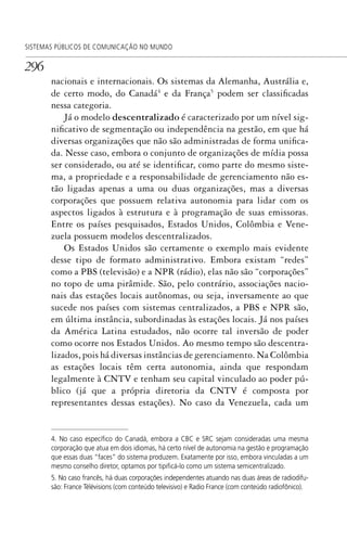 296
SISTEMAS PÚBLICOS DE COMUNICAÇÃO NO MUNDO
nacionais e internacionais. Os sistemas da Alemanha, Austrália e,
de certo modo, do Canadá4
e da França5
podem ser classificadas
nessa categoria.
Já o modelo descentralizado é caracterizado por um nível sig-
nificativo de segmentação ou independência na gestão, em que há
diversas organizações que não são administradas de forma unifica-
da. Nesse caso, embora o conjunto de organizações de mídia possa
ser considerado, ou até se identificar, como parte do mesmo siste-
ma, a propriedade e a responsabilidade de gerenciamento não es-
tão ligadas apenas a uma ou duas organizações, mas a diversas
corporações que possuem relativa autonomia para lidar com os
aspectos ligados à estrutura e à programação de suas emissoras.
Entre os países pesquisados, Estados Unidos, Colômbia e Vene-
zuela possuem modelos descentralizados.
Os Estados Unidos são certamente o exemplo mais evidente
desse tipo de formato administrativo. Embora existam “redes”
como a PBS (televisão) e a NPR (rádio), elas não são “corporações”
no topo de uma pirâmide. São, pelo contrário, associações nacio-
nais das estações locais autônomas, ou seja, inversamente ao que
sucede nos países com sistemas centralizados, a PBS e NPR são,
em última instância, subordinadas às estações locais. Já nos países
da América Latina estudados, não ocorre tal inversão de poder
como ocorre nos Estados Unidos. Ao mesmo tempo são descentra-
lizados, pois há diversas instâncias de gerenciamento. Na Colômbia
as estações locais têm certa autonomia, ainda que respondam
legalmente à CNTV e tenham seu capital vinculado ao poder pú-
blico (já que a própria diretoria da CNTV é composta por
representantes dessas estações). No caso da Venezuela, cada um
4. No caso especíﬁco do Canadá, embora a CBC e SRC sejam consideradas uma mesma
corporação que atua em dois idiomas, há certo nível de autonomia na gestão e programação
que essas duas “faces” do sistema produzem. Exatamente por isso, embora vinculadas a um
mesmo conselho diretor, optamos por tipiﬁcá-lo como um sistema semicentralizado.
5. No caso francês, há duas corporações independentes atuando nas duas áreas de radiodifu-
são: France Télévisions (com conteúdo televisivo) e Radio France (com conteúdo radiofônico).
SPCM_Cap12a15.indd 296SPCM_Cap12a15.indd 296 4/27/09 5:27:26 PM4/27/09 5:27:26 PM
 