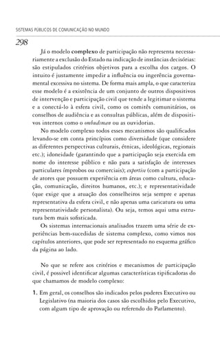 298
SISTEMAS PÚBLICOS DE COMUNICAÇÃO NO MUNDO
Já o modelo complexo de participação não representa necessa-
riamente a exclusão do Estado na indicação de instâncias decisórias:
são estipulados critérios objetivos para a escolha dos cargos. O
intuito é justamente impedir a influência ou ingerência governa-
mental excessiva no sistema. De forma mais ampla, o que caracteriza
esse modelo é a existência de um conjunto de outros dispositivos
de intervenção e participação civil que tende a legitimar o sistema
e a conectá-lo à esfera civil, como os comitês comunitários, os
conselhos de audiência e as consultas públicas, além de dispositi-
vos internos como o ombudsman ou as ouvidorias.
No modelo complexo todos esses mecanismos são qualificados
levando-se em conta princípios como diversidade (que considere
as diferentes perspectivas culturais, étnicas, ideológicas, regionais
etc.); idoneidade (garantindo que a participação seja exercida em
nome do interesse público e não para a satisfação de interesses
particulares ímprobos ou comerciais); expertise (com a participação
de atores que possuem experiência em áreas como cultura, educa-
ção, comunicação, direitos humanos, etc.); e representatividade
(que exige que a atuação dos conselheiros seja sempre e apenas
representativa da esfera civil, e não apenas uma caricatura ou uma
representatividade personalista). Ou seja, temos aqui uma estru-
tura bem mais sofisticada.
Os sistemas internacionais analisados trazem uma série de ex-
periências bem-sucedidas de sistema complexo, como vimos nos
capítulos anteriores, que pode ser representado no esquema gráfico
da página ao lado.
No que se refere aos critérios e mecanismos de participação
civil, é possivel identificar algumas características tipificadoras do
que chamamos de modelo complexo:
1. Em geral, os conselhos são indicados pelos poderes Executivo ou
Legislativo (na maioria dos casos são escolhidos pelo Executivo,
com algum tipo de aprovação ou referendo do Parlamento).
SPCM_Cap12a15.indd 298SPCM_Cap12a15.indd 298 4/27/09 5:27:27 PM4/27/09 5:27:27 PM
 