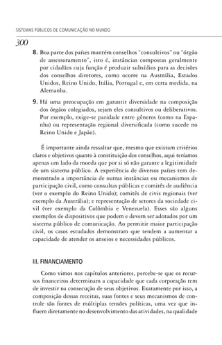 300
SISTEMAS PÚBLICOS DE COMUNICAÇÃO NO MUNDO
8. Boa parte dos países mantém conselhos “consultivos” ou “órgão
de assessoramento”, isto é, instâncias compostas geralmente
por cidadãos cuja função é produzir subsídios para as decisões
dos conselhos diretores, como ocorre na Austrália, Estados
Unidos, Reino Unido, Itália, Portugal e, em certa medida, na
Alemanha.
9. Há uma preocupação em garantir diversidade na composição
dos órgãos colegiados, sejam eles consultivos ou deliberativos.
Por exemplo, exige-se paridade entre gêneros (como na Espa-
nha) ou representação regional diversificada (como sucede no
Reino Unido e Japão).
É importante ainda ressaltar que, mesmo que existam critérios
claros e objetivos quanto à constituição dos conselhos, aqui teríamos
apenas um lado da moeda que por si só não garante a legitimidade
de um sistema público. A experiência de diversos países tem de-
monstrado a importância de outras instâncias ou mecanismos de
participação civil, como consultas públicas e comitês de audiência
(ver o exemplo do Reino Unido); comitês de civis regionais (ver
exemplo da Austrália); e representação de setores da sociedade ci-
vil (ver exemplo da Colômbia e Venezuela). Esses são alguns
exemplos de dispositivos que podem e devem ser adotados por um
sistema público de comunicação. Ao permitir maior participação
civil, os casos estudados demonstram que tendem a aumentar a
capacidade de atender os anseios e necessidades públicos.
III. FINANCIAMENTO
Como vimos nos capítulos anteriores, percebe-se que os recur-
sos financeiros determinam a capacidade que cada corporação tem
de investir na consecução de seus objetivos. Exatamente por isso, a
composição dessas receitas, suas fontes e seus mecanismos de con-
trole são fontes de múltiplas tensões políticas, uma vez que in-
fluem diretamente no desenvolvimento das atividades, na qualidade
SPCM_Cap12a15.indd 300SPCM_Cap12a15.indd 300 4/27/09 5:27:27 PM4/27/09 5:27:27 PM
 