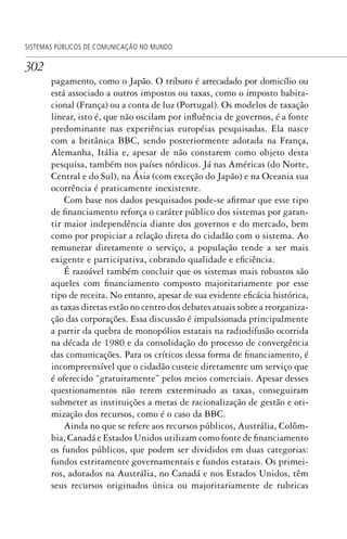302
SISTEMAS PÚBLICOS DE COMUNICAÇÃO NO MUNDO
pagamento, como o Japão. O tributo é arrecadado por domicílio ou
está associado a outros impostos ou taxas, como o imposto habita-
cional (França) ou a conta de luz (Portugal). Os modelos de taxação
linear, isto é, que não oscilam por influência de governos, é a fonte
predominante nas experiências européias pesquisadas. Ela nasce
com a britânica BBC, sendo posteriormente adotada na França,
Alemanha, Itália e, apesar de não constarem como objeto desta
pesquisa, também nos países nórdicos. Já nas Américas (do Norte,
Central e do Sul), na Ásia (com exceção do Japão) e na Oceania sua
ocorrência é praticamente inexistente.
Com base nos dados pesquisados pode-se afirmar que esse tipo
de financiamento reforça o caráter público dos sistemas por garan-
tir maior independência diante dos governos e do mercado, bem
como por propiciar a relação direta do cidadão com o sistema. Ao
remunerar diretamente o serviço, a população tende a ser mais
exigente e participativa, cobrando qualidade e eficiência.
É razoável também concluir que os sistemas mais robustos são
aqueles com financiamento composto majoritariamente por esse
tipo de receita. No entanto, apesar de sua evidente eficácia histórica,
as taxas diretas estão no centro dos debates atuais sobre a reorganiza-
ção das corporações. Essa discussão é impulsionada principalmente
a partir da quebra de monopólios estatais na radiodifusão ocorrida
na década de 1980 e da consolidação do processo de convergência
das comunicações. Para os críticos dessa forma de financiamento, é
incompreensível que o cidadão custeie diretamente um serviço que
é oferecido “gratuitamente” pelos meios comerciais. Apesar desses
questionamentos não terem exterminado as taxas, conseguiram
submeter as instituições a metas de racionalização de gestão e oti-
mização dos recursos, como é o caso da BBC.
Ainda no que se refere aos recursos públicos, Austrália, Colôm-
bia, Canadá e Estados Unidos utilizam como fonte de financiamento
os fundos públicos, que podem ser divididos em duas categorias:
fundos estritamente governamentais e fundos estatais. Os primei-
ros, adotados na Austrália, no Canadá e nos Estados Unidos, têm
seus recursos originados única ou majoritariamente de rubricas
SPCM_Cap12a15.indd 302SPCM_Cap12a15.indd 302 4/27/09 5:27:28 PM4/27/09 5:27:28 PM
 