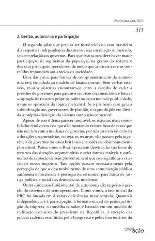 comunicação
PANORAMA ANALÍTICO
311
2. Gestão, autonomia e participação
O segundo pilar que precisa ser fortalecido no caso brasileiro
diz respeito à independência do sistema, seja em relação ao mercado,
seja em relação aos governos. Para que isso ocorra deve haver maior
participação de segmentos da população na gestão do sistema e
dos seus principais operadores, de modo que as diretrizes e os con-
teúdos respondam aos anseios da sociedade.
Uma das principais formas de comprometimento da autono-
mia está vinculada ao modelo de financiamento. Sem verbas está-
veis, muitos sistemas encontram-se entre a escolha de ceder a
pressões de governos para garantir recursos orçamentários e buscar
a captação de recursos próprios, sobretudo por meio de publicidade,
o que os aproxima da lógica mercantil. Se o primeiro caso gera a
subordinação aos governantes de plantão, o segundo põe em dúvi-
da a própria distinção do sistema como não-comercial.
Apesar de esse dilema parecer insolúvel, os sistemas mais conso-
lidados resolveram essa questão mantendo valores fixos de taxas que
não oscilam com a mudança de governo, por não estarem vinculadas
a dotações orçamentárias, ou seja, os recursos não passam pela inge-
rência de governos (os casos britânico e japonês são dois bons exem-
plos disso). Países como o Brasil precisam desvincular sua fonte de
recursos das dotações orçamentárias e criar formas estáveis e autô-
nomas de captação de seus proventos, sem que isso signifique a cria-
ção de novos impostos. Tais opções passam necessariamente pela
percepção de que o desenvolvimento de uma comunicação pública
autônoma e fortalecida é prerrogativa estrutural para busca de jus-
tiça política e social nas democracias modernas.
Outra dimensão fundamental da autonomia diz respeito à ges-
tão do sistema e de seus operadores. Como vimos, a fase inicial da
EBC foi fincada em diversas deficiências nesse sentido. Quanto à
independência e à participação, o formato inicial do principal ór-
gão da empresa, o conselho curador, é baseado em um modelo de
indicação exclusivo do presidente da República, à exceção das
poucas cadeiras escolhidas pelo Congresso e pelos funcionários da
SPCM_Cap12a15.indd 311SPCM_Cap12a15.indd 311 4/27/09 5:27:30 PM4/27/09 5:27:30 PM
 