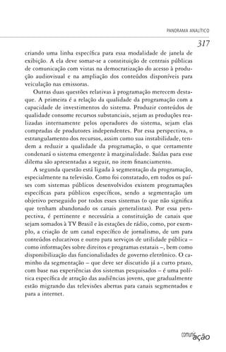 comunicação
PANORAMA ANALÍTICO
317
criando uma linha específica para essa modalidade de janela de
exibição. A ela deve somar-se a constituição de centrais públicas
de comunicação com vistas na democratização do acesso à produ-
ção audiovisual e na ampliação dos conteúdos disponíveis para
veiculação nas emissoras.
Outras duas questões relativas à programação merecem desta-
que. A primeira é a relação da qualidade da programação com a
capacidade de investimentos do sistema. Produzir conteúdos de
qualidade consome recursos substanciais, sejam as produções rea-
lizadas internamente pelos operadores do sistema, sejam elas
compradas de produtores independentes. Por essa perspectiva, o
estrangulamento dos recursos, assim como sua instabilidade, ten-
dem a reduzir a qualidade da programação, o que certamente
condenará o sistema emergente à marginalidade. Saídas para esse
dilema são apresentadas a seguir, no item financiamento.
A segunda questão está ligada à segmentação da programação,
especialmente na televisão. Como foi constatado, em todos os paí-
ses com sistemas públicos desenvolvidos existem programações
específicas para públicos específicos, sendo a segmentação um
objetivo perseguido por todos esses sistemas (o que não significa
que tenham abandonado os canais generalistas). Por essa pers-
pectiva, é pertinente e necessária a constituição de canais que
sejam somados à TV Brasil e às estações de rádio, como, por exem-
plo, a criação de um canal específico de jornalismo, de um para
conteúdos educativos e outro para serviços de utilidade pública –
como informações sobre direitos e programas estatais –, bem como
disponibilização das funcionalidades de governo eletrônico. O ca-
minho da segmentação – que deve ser discutido já a curto prazo,
com base nas experiências dos sistemas pesquisados – é uma polí-
tica específica de atração das audiências jovens, que gradualmente
estão migrando das televisões abertas para canais segmentados e
para a internet.
SPCM_Cap12a15.indd 317SPCM_Cap12a15.indd 317 4/27/09 5:27:31 PM4/27/09 5:27:31 PM
 