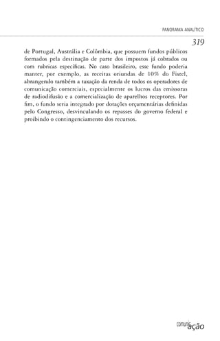 comunicação
PANORAMA ANALÍTICO
319
de Portugal, Austrália e Colômbia, que possuem fundos públicos
formados pela destinação de parte dos impostos já cobrados ou
com rubricas específicas. No caso brasileiro, esse fundo poderia
manter, por exemplo, as receitas oriundas de 10% do Fistel,
abrangendo também a taxação da renda de todos os operadores de
comunicação comerciais, especialmente os lucros das emissoras
de radiodifusão e a comercialização de aparelhos receptores. Por
fim, o fundo seria integrado por dotações orçamentárias definidas
pelo Congresso, desvinculando os repasses do governo federal e
proibindo o contingenciamento dos recursos.
SPCM_Cap12a15.indd 319SPCM_Cap12a15.indd 319 4/27/09 5:27:31 PM4/27/09 5:27:31 PM
 