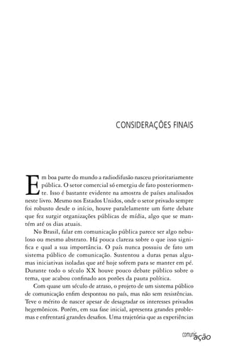 comunicação
CONSIDERAÇÕES FINAIS
Em boa parte do mundo a radiodifusão nasceu prioritariamente
pública. O setor comercial só emergiu de fato posteriormen-
te. Isso é bastante evidente na amostra de países analisados
neste livro. Mesmo nos Estados Unidos, onde o setor privado sempre
foi robusto desde o início, houve paralelamente um forte debate
que fez surgir organizações públicas de mídia, algo que se man-
tém até os dias atuais.
No Brasil, falar em comunicação pública parece ser algo nebu-
loso ou mesmo abstrato. Há pouca clareza sobre o que isso signi-
fica e qual a sua importância. O país nunca possuiu de fato um
sistema público de comunicação. Sustentou a duras penas algu-
mas iniciativas isoladas que até hoje sofrem para se manter em pé.
Durante todo o século XX houve pouco debate público sobre o
tema, que acabou confinado aos porões da pauta política.
Com quase um século de atraso, o projeto de um sistema público
de comunicação enfim despontou no país, mas não sem resistências.
Teve o mérito de nascer apesar de desagradar os interesses privados
hegemônicos. Porém, em sua fase inicial, apresenta grandes proble-
mas e enfrentará grandes desafios. Uma trajetória que as experiências
SPCM_Cap12a15.indd 321SPCM_Cap12a15.indd 321 4/27/09 5:27:32 PM4/27/09 5:27:32 PM
 