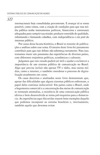 322
SISTEMAS PÚBLICOS DE COMUNICAÇÃO NO MUNDO
internacionais hoje consolidadas percorreram. E avançar só se torna
possível, como vimos, com a criação de condições para que essa mí-
dia pública tenha instrumentos políticos, financeiros e estruturais
adequados para cumprir sua missão: produzir conteúdo de qualidade,
informando e formando cidadãos, com independência e em prol do
interesse público.
Por causa dessa lacuna histórica, o Brasil se ressente de publica-
ções e análises sobre esse tema. O intuito deste livro foi justamente
contribuir para que esse debate não adormeça novamente. Para isso,
tentamos trazer um panorama das experiências de diversos países,
com diferentes trajetórias políticas, econômicas e culturais.
Julgamos que este estudo poderá ser útil e ajudar a esclarecer a
importância de um sistema público de comunicação no Brasil.
Algo que precisa incluir não apenas TV e rádio, mas outras mí-
dias, como a internet, e também considerar o processo de digita-
lização atualmente em curso.
Os casos descritos e analisados neste livro demonstram que,
apesar das dificuldades que alguns sistemas públicos enfrentam, o
papel deles continua indiscutível. Em países como o Brasil, onde
a hegemonia comercial e a concentração dos meios de comunicação
se tornaram anomalias, a existência de uma comunicação pública
efetiva e bem desenvolvida se torna pré-requisito para a democra-
cia. As experiências aqui discutidas trazem bons exemplos daquilo
que podemos incorporar ao sistema brasileiro e, inversamente,
também aquilo que devemos evitar.
SPCM_Cap12a15.indd 322SPCM_Cap12a15.indd 322 4/27/09 5:27:32 PM4/27/09 5:27:32 PM
 