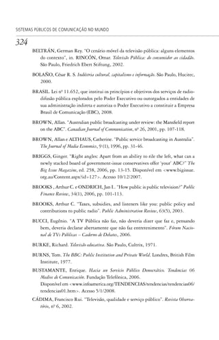 324
SISTEMAS PÚBLICOS DE COMUNICAÇÃO NO MUNDO
BELTRÁN, German Rey. “O cenário móvel da televisão pública: alguns elementos
do contexto”, in. RINCÓN, Omar. Televisão Pública: do consumidor ao cidadão.
São Paulo, Friedrich Ebert Stiftung, 2002.
BOLAÑO, César R. S. Indústria cultural, capitalismo e informação. São Paulo, Hucitec,
2000.
BRASIL. Lei nº. 11.652, que institui os princípios e objetivos dos serviços de radio-
difusão pública explorados pelo Poder Executivo ou outorgados a entidades de
sua administração indireta e autoriza o Poder Executivo a constituir a Empresa
Brasil de Comunicação (EBC), 2008.
BROWN, Allan. “Australian public broadcasting under review: the Mansfield report
on the ABC”. Canadian Journal of Communication, nº. 26, 2001, pp. 107-118.
BROWN, Allan e ALTHAUS, Catherine. “Public service broadcasting in Australia”.
The Journal of Media Economics, 9 (1), 1996, pp. 31-46.
BRIGGS, Ginger. “Right angles: Apart from an ability to rile the left, what can a
newly stacked board of government-issue conservatives offer ‘your’ ABC?” The
Big Issue Magazine, ed. 258, 2006, pp. 13-15. Disponível em <www.bigissue.
org.au/Content.aspx?id=127>. Acesso 10/12/2007.
BROOKS , Arthur C. e ONDRICH, Jan I.. “How public is public television?” Public
Finance Review, 34(1), 2006, pp. 101-113.
BROOKS, Arthur C. “Taxes, subsidies, and listeners like you: public policy and
contributions to public radio”. Public Administration Review, 63(5), 2003.
BUCCI, Eugênio. “A TV Pública não faz, não deveria dizer que faz e, pensando
bem, deveria declarar abertamente que não faz entretenimento”. Fórum Nacio-
nal de TVs Públicas – Caderno de Debates, 2006.
BURKE, Richard. Televisão educativa. São Paulo, Cultrix, 1971.
BURNS, Tom. The BBC: Public Institution and Private World. Londres, British Film
Institute, 1977.
BUSTAMANTE, Enrique. Hacia un Servicio Público Democrático. Tendencias 06
Medios de Comunicación. Fundação Telefónica, 2006.
Disponível em <www.infoamerica.org/TENDENCIAS/tendencias/tendencias06/
tendencias01.htm>. Acesso 5/1/2008.
CÁDIMA, Francisco Rui. “Televisão, qualidade e serviço público”. Revista Observa-
tório, nº. 6, 2002.
SPCM_Cap12a15.indd 324SPCM_Cap12a15.indd 324 4/27/09 5:27:32 PM4/27/09 5:27:32 PM
 