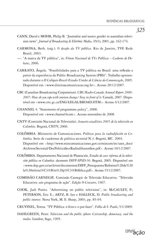 comunicação
REFERÊNCIAS BIBLIOGRÁFICAS
325
CANN, David e MOHR, Philip B. “Journalist and source gender in australian televi-
sion news”. Journal of Broadcasting & Eletrônic Media, 45(1), 2001, pp. 162-174.
CARMONA, Beth. (org.). O desafio da TV pública. Rio de Janeiro, TVE Rede
Brasil, 2003.
—. “A marca da TV pública”, in: Fórum Nacional de TVs Públicas – Caderno de De-
bates, 2006.
CARRATO, Ângela. “Possibilidades para a TV pública no Brasil: uma reflexão a
partir da experiência da Public Broadcasting System (PBS)”. Trabalho apresen-
tado durante o II Colóquio Brasil-Estados Unidos de Ciência da Comunicação, 2005.
Disponível em <www.direitoacomunicacao.org.br>. Acesso 20/12/2007.
CBC (Canadian Broadcasting Corporation). CBC/Radio-Canada Annual Report 2006-
2007: How do you cope with constan change? Stay in front of it. Canadá, 2007. Dispo-
nível em <www.crtc.gc.ca/ENG/LEGAL/BROAD.HTM>. Acesso 4/12/2007.
CHANNEL 4. “Statements of programme policy”, 2008.
Disponível em <www.channel4com>. Acesso novembro de 2008.
CNTV (Comisión Nacional de Televisión). Anuario estadístico 2005 de la televisión en
Colombia. Bogotá, CNTV, 2006.
COLÔMBIA. Ministerio de Comunicaciones. Políticas para la radiodifusión en Co-
lombia. Serie de cuadernos de política sectorial N.3. Bogotá, MC. 2004.
Disponível em <http://www.mincomunicaciones.gov.co/mincom/src/user_docs/
Archivos/Sectorial/DocPoliticaSectRadiodifusionSon.pdf>. Acesso 10/12/2007.
COLÔMBIA. Departamento Nacional de Planeación. Estudio de caso: reforma de la televi-
sión pública en Colombia: documento DIFP-SPSD-56. Bogotá, 2005. Disponível em
<www.dnp.gov.co/archivos/documentos/DIFP_Presupuesto/Reforma%20de%20
la%20telivisi%C3%B3n%20p%C3%BAblica.pdf>. Acesso 15/12/2007.
COMISSÃO CARNEGIE. Comissão Carnegie de Televisão Educativa. “Televisão
Educativa: um programa de ação”. Edições O Cruzeiro, 1967.
COOK, Judi Puritz. “Advertising on public television”, in: McCAULEY, P.;
PETERSON, Eric E.; ARTZ, B. Lee e HALLECK, D. Public broadcasting and
public interest. Nova York, M. E. Sharp, 2003, pp. 85-94.
CRUVINEL, Tereza. “TV Pública: o feito e o por fazer”. Folha de S. Paulo, 5/1/2009.
DAHLGREEN, Peter. Television and the public sphere: Citizenship, democracy, and the
media. London, Sage, 1995.
SPCM_Cap12a15.indd 325SPCM_Cap12a15.indd 325 4/27/09 5:27:33 PM4/27/09 5:27:33 PM
 