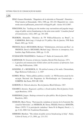 326
SISTEMAS PÚBLICOS DE COMUNICAÇÃO NO MUNDO
DÍAZ, Gustavo Hernández. “Diagnóstico de la televisión en Venezuela”. Humánitas –
Portal temático en Humanidades, 10(1), 1999, pp. 181-210. Disponível em <www.
revele.com.ve//pdf/anuario_ininco/vol1-n10/pag181.pdf>. Acesso 10/12/2007.
FERGUSON, Sue. “Locking out the mother corp: nationalism and popular imagi-
nings of public service broadcasting in the print news media”. Canadian Journal
of Communication, 32(2), 2007, pp. 181-200.
FRADKIN, Alexandre. “Histórico da TV Pública/Educativa no Brasil”, in:
CARMONA, Beth (org.). O desafio da TV pública. Rio de Janeiro, TVE Rede
Brasil, 2003, pp. 56-62.
FRENCH, David e RICHARDS, Michael. “Globalisation, television and Ásia”, in:
FRENCH, David e RICHARD, Michael (org). Television in contemporary Asia.
Londres, Sage Publications, 2000, pp. 13-28.
FUNDACIÓN TELEFÓNICA. Tendencias 07 Medios de Comunicación, 2007.
GARNHAM, N. Structures of television. Londres, British Film Institute, 1973.
—. Capitalism and communication: Global culture and the economics of information. Lon-
dres, Sage Publications, 1990.
GOLDING, P. e MURDOCK, G. The political economy of the media. Chentenham,
Elgar Reference Collection, v. 2, 1997
GOMES, Wilson. “Esfera pública política e media”, in: VII Encontro anual da As-
sociação Nacional dos Programas de Pós-Graduação em Comunicação –
COMPÓS. São Paulo, PUC-SP, 1998.
GORDON, G. Televisão educativa. Rio de Janeiro, Bloch Editores, 1967.
GRAMSCI, Antonio. Maquiavel, a política e o Estado moderno. Rio de Janeiro, Civili-
zação Brasileira, 1978.
HABERMAS, Jurgen. Mudança estrutural na esfera pública. Rio de Janeiro, Tempo
Brasileiro, 2003.
HERRÁN, Maria Teresa. “Participación ciudadana al interior de la Comisión Na-
cional de Televisión”, in: HERRÁN, M. Teresa; TELLEZ, Patrícia e RINCÓN,
Omar. CNTV: Y la participación ciudadana? Santa Fé de Bogotá, Fescol, v. 3,
pp. 9-30, 2000. Col. Cuadernos Ocasionales.
HIBBERD, Matthew. “The reform of public service broadcasting in Italy”. Media,
Culture & Society, nº. 23, 2001, pp. 233-252.
SPCM_Cap12a15.indd 326SPCM_Cap12a15.indd 326 4/27/09 5:27:33 PM4/27/09 5:27:33 PM
 