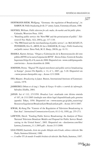 comunicação
REFERÊNCIAS BIBLIOGRÁFICAS
327
HOFFMANN-RIEM, Wolfgang. “Germany: the regulation of Broadcasting”, in:
RABOY, M. Public broadcasting for the 21st
century. Luton, University of Luton, 1998.
HOYNES, William. Public television for sale: media, the market and the public sphere.
Colorado, Westview Press. 1994.
—. “Branding public service: the ‘New PBS’ and the privatization of public”. Tele-
vision & New Media, 4(2), 2003a, pp. 117–130.
—. “The PBS brand and the merchandising of public service”, in: McCAULEY, P.;
PETERSON, Eric E.; ARTZ, B. Lee e HALLECK, D. (org.). Public broadcasting
and public interest. Nova York, M. E. Sharp, 2003b, pp. 41-51.
IBARRA, Karren Arriaza. “Origen y Culminación de la Reestruturación del ente
público RTVE en la nueva Corporación RTVE”. Revista Enlace. Centro de Estudos
Superiores Felipe II, nº. 8, enero de 2008. Disponível em <www.cesfelipesegundo.
com/revista>. Acesso dezembro de 2008.
IOSIFIDIS, Petros. “Digital TV, digital switchover and public service broadcasting
in Europe”. Javnost-The Republic, v. 14, nº. 1, 2007, pp. 5-20. Disponível em
<www.javnost-therepublic.org>. Acesso 12/1/2008.
ITO, Masami. Broadcasting in Japan. Boston, International Institute of Communi-
cations, 1978.
JAMBEIRO, Othon et al (org.). Tempos de Vargas: O rádio e o controle da informação.
Salvador, Edufba, 2004.
JAPAN. Lei nº. 132, 2/5/1950. Broadcast Law: atualizada com última emenda
nº. 107, de 2/11/2005 (tradução sem efeito legal disponibilizada pelo governo
japonês). Tokyo, 1950. Disponível em <www.soumu.go.jp/joho_tsusin/eng/
Resources/Legislation/BroadcastLaw/BroadcastLaw.pdf>. Acesso 20/11/2007.
KWAK, Ki-Sung.The “Context of the Regulation of Television Broadcasting in
East Asia”. International Communication Gazette, 61 (3-4), 1999, pp. 255-273.
LAWTON, David. “Funding Public Service Broadcasting: An Analysis of Three
National Television Broadcast Models and Proposal for Public Service Broad-
casting in the United States”, 2005. Disponível em <davelawton.com/files/
Lawton_Comment_11.1.2005.pdf>. Acesso 21/1/2008.
LEAL FILHO, Laurindo. Atrás das grades: Relações entre Estado, cultura e televisão. São
Paulo, Summus Editorial, 1988.
—. A melhor TV do mundo: O modelo britânico de televisão. São Paulo, Summus, 1997.
SPCM_Cap12a15.indd 327SPCM_Cap12a15.indd 327 4/27/09 5:27:33 PM4/27/09 5:27:33 PM
 