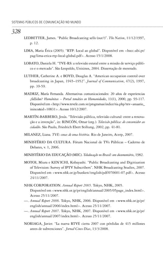 328
SISTEMAS PÚBLICOS DE COMUNICAÇÃO NO MUNDO
LEDBETTER, James. “Public Broadcasting sells (out?)”. The Nation, 11/12/1997,
p. 12.
LIMA, Maria Érica (2005). “RTP: Local ao global”. Disponível em <bocc.ubi.pt/
pag/lima-erica-rtp-local-global.pdf>. Acesso 15/1/2008.
LOBATO, Daniela H. “TVE-RS: a televisão estatal entre a missão de serviço públi-
co e o mercado”. São Leopoldo, Unisinos, 2004. Dissertação de mestrado.
LUTHER, Catherine A. e BOYD, Douglas A. “American occupation control over
broadcasting in Japan, 1945–1952”. Journal of Communication, 47(2), 1997,
pp. 39-59.
MADRIZ, María Fernanda. Alternativas comunicacionales: 20 años de experiencias
¿fallidas? Humánitas – Portal temático en Humanidades, 11(1), 2000, pp. 93-117.
Disponívelem<http://www.revele.com.ve/programas/indice/ria.php?rev=anuario_
ininco&id=10831>. Acesso 10/12/2007.
MARTÍN-BARBERO, Jesús. “Televisão pública, televisão cultural: entre a renova-
ção e a invenção”, in: RINCÓN, Omar (org.). Televisão pública: do consumidor ao
cidadão. São Paulo, Friedrich Ebert Stiftung, 2002, pp. 41-81.
MILANEZ, Liana. TVE: cenas de uma história. Rio de Janeiro, Acerp, 2007.
MINISTÉRIO DA CULTURA. Fórum Nacional de TVs Públicas – Caderno de
Debates, v. 1, 2006.
MINISTÉRIO DA EDUCAÇÃO (MEC). Teleducação no Brasil: um documentário, 1982.
MOTOI, Miura e KEN’ICHI, Kobayashi. “Public Broadcasting and Digitization
of Television: Survey of IPTV Subscribers”. NHK Broadcasting Studies, 2007.
Disponível em <www.nhk.or.jp/bunken//english/pdf/070601-07.pdf>. Acesso
24/11/2007.
NHK CORPORATION. Annual Report 2005. Tokyo, NHK, 2005.
Disponível em <www.nhk.or.jp/pr/english/annual/2005/05page_index.html>.
Acesso 25/11/2007.
—. Annual Report 2006. Tokyo, NHK, 2006. Disponível em <www.nhk.or.jp/pr/
english/annual/2006/index.html>. Acesso 25/11/2007.
—. Annual Report 2007. Tokyo, NHK, 2007. Disponível em <www.nhk.or.jp/pr/
english/annual/2007/index.html>. Acesso 25/11/2007.
NORIAGA, Javier. “La nueva RTVE cierra 2007 con pérdidas de 415 millones
antes de subvenciones”. Jornal Cinco Dias, 13/3/2008.
SPCM_Cap12a15.indd 328SPCM_Cap12a15.indd 328 4/27/09 5:27:33 PM4/27/09 5:27:33 PM
 