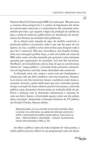 comunicação
CONCEPÇÕES E ABORDAGENS CONCEITUAIS
33
Empresa Brasil de Comunicação (EBC) em nosso país. Não por acaso
o contexto dessa perspectiva é o cenário de hegemonia dos meios
de comunicação comerciais e o enviesamento dos conteúdos trans-
mitidos por estes, que seguem a lógica da produção de audiências
para a venda de anúncios publicitários em detrimento do atendi-
mento das diversas necessidades do(s) público(s).
Ao se afirmar pela negação de algo, do modelo comercial, o
predicado público circunscreve tudo o que não faz parte do seu
oposto, ou seja, o público seria outro termo para designar tudo o
que não é comercial. Não por coincidência, nos Estados Unidos,
onde essa concepção ganhou força, a rede articulada em torno da
PBS reúne tanto veículos mantidos por governos como emissoras
operadas por organizações da sociedade civil sem fins lucrativos.
No Brasil, tal entendimento está na base do que se convencionou
chamar de “campo público”, incluindo desde emissoras comunitá-
rias até legislativas com base numa identidade não-comercial.
A distinção entre um campo e outro tem por fundamento a
relação que cada um deles estabelece com seus receptores. Enquan-
to os meios com fins lucrativos tratam a audiência como massa e,
portanto, buscam o gosto médio para que seus conteúdos possam
atingir a atenção do maior número possível de pessoas, a televisão
pública como alternativa deveria mirar na multiplicidade de pú-
blicos e dialogar com as demandas informativas e culturais de
cada um deles. Assim, a diversidade aparece como um dos pilares
dessa concepção. Analisando a formação histórica da TV pública
nos Estados Unidos, Hoynes afirma:
Televisão pública, em sua previsão nos primeiros tempos, deve-
ria prover uma alternativa ao padrão da televisão comercial e
reﬂetir a diversidade do público estadunidense. Essas duas no-
ções – alternatividade e diversidade – estavam fundamental-
mente interconectadas (1994, p. 50).
Ao olhar o público como um todo composto de várias partes, a
mídia pública deveria refletir na sua programação cada um desses
SPCM_Cap01a04.indd 33SPCM_Cap01a04.indd 33 4/27/09 5:23:24 PM4/27/09 5:23:24 PM
 