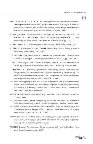 comunicação
REFERÊNCIAS BIBLIOGRÁFICAS
331
SOUSA, H. e SANTOS, L. A. “RTP e serviço público: um percurso de inultrapas-
sável dependência e contradição”, in: PINTO, Manuel et al (org.). A televisão e
a cidadania: contributos para o debate sobre o serviço público. Braga, Departamento
de Ciências da Comunicação da Universidade do Minho, 2003.
STARR, Jerold M. “Public television in the digital age: town hall or cyber mall?”, in:
McCAULEY, P.; PETERSON, Eric E.; ARTZ, B. Lee e HALLECK, D. Public
broadcasting and public interest. Nova York, M. E. Sharp, 2003, pp. 238-251.
STARR, Jerold M. “Reclaiming public broadcasting”. USA Today, maio, 2002.
STERLING, Christopher H. e KITTROSS, John M. Stay tuned: A history of american
broadcasting. New Jersey, LEA, 2002.
TÉLLEZ GARZÓN, María Patricia. “La televisión comunitaria en Colombia: entre
la realidad y la utopia”. Comunicação & Sociedade, nº. 43, 2005, pp. 140-154.
TEVES, Vasco Hogan. RTP – 50 anos de história. Lisboa, RTP, 2007. Disponível em
<ww1.rtp.pt/wportal/sites/tv/50anos/livro.htm>. Acesso em julho de 2008.
THORNLEY, P. “Australian government broadcasting policy: continuity and
change leading to the development of public/community broadcasting”, in:
Australian Media Traditions Conference, 2001. Disponível em <www.ejournalism.
au.com/ejournalist/thornley2.pdf>. Acesso 8/12/2007.
—. “Broadcasting policy in Australia: political influences and the federal government’s
role in the establishment and development of public/community broadcasting
in Australia – A History 1939 to 1992”. New South Wales, University of
Newcastle, 1999. Tese de doutorado.
UNESCO. Public Broadcasting: How? Why? Montreal, World Radio and Television
Council, 2000.
—. “Statement Public Service Broadcasting Today and Tomorrow”, in: Workshop on
Public Service Broadcasting – World Electronic Media Forum. Genebra, Unesco, 2003.
—. Medios de Comunicación Universitarios en Colombia. Situación actual y perspectivas
(Versión preliminar). Bogotá, IESALC Reports, 2004. Disponível em <www.
iesalc.unesco.org.ve>. Acesso 14/12/2007.
VALENTE, Jonas. “TV Brasil aposta em infantis, jornalismo e debates”. Observató-
rio do Direito à Comunicação, 26/6/2008. Disponível em <www.direitoacomuni-
cacao.org.br>. Acesso em agosto de 2009.
WOLDT, Runnar. Television across Europe, regulation, policy and independence. Nova
York, Open Society Institute, 2005.
SPCM_Cap12a15.indd 331SPCM_Cap12a15.indd 331 4/27/09 5:27:34 PM4/27/09 5:27:34 PM
 