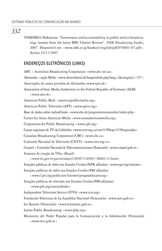 332
SISTEMAS PÚBLICOS DE COMUNICAÇÃO NO MUNDO
YOSHIKO, Nakamura. “Governance and accountability in public service broadcas-
ting: lessons from the latest BBC Charter Review”. NHK Broadcasting Studies,
2007. Disponível em <www.nhk.or.jp/bunken//english/pdf/070601-07.pdf>.
Acesso 24/11/2007.
ENDEREÇOS ELETRÔNICOS (LINKS)
ABC – Australian Broadcasting Corporation <www.abc.net.au>
Alemanha – seção Mídia <www.deutschland.de/hauptrubrik.php?lang=2&category1=157>
Associações de canais privados da Alemanha<www.vprt.de>
Association of State Media Authorities in the Federal Republic of Germany (ALM)
<www.alm.de>
American Public Medi <americanpublicmedia.org>
American Public Television (APT) <www.aptvs.org>
Base de dados sobre radiodifusão <www.alm.de/programmveranstalter/index.php>
Center for Asian American Media <www.asianamericanmedia.org>
Corporation for Public Broadcasting <www.cpb.org>
Canais regionais de TV da Colômbia <www.cntv.org.co/cntv%5Fbop/c%5Fregionales>
Canadian Broadcasting Corporation (CBC) <www.cbc.ca>
Comisión Nacional de Televisión (CNTV) <www.cntv.org.co>
Conatel – Comisión Nacional de Telecomunicaciones (Venezuela) <www.conatel.gob.ve>
Estatuto de criação da TVes: (Brasil)
<www.tsj.gov.ve/gaceta/mayo/140507/140507-38682-11.html>
Estações públicas de rádio nos Estados Unidos (NPR afiliadas) <www.npr.org/stations>
Estações públicas de rádio nos Estados Unidos (PRI afiliadas)
<www2.pri.org/publicsite/listeners/programlocator.asp>
Estações públicas de televisão nos Estados Unidos (PBS afiliadas)
<www.pbs.org/stationfinder>
Independent Television Service (ITVS) <www.itvs.org>
Fundación Televisora de La Asamblea Nacional (Venezuela) <www.antv.gob.ve>
Lei Resorte (Venezuela) <www.leyresorte.gob.ve>
Latino Public Broadcasting <www.lpbp.org>
Ministerio del Poder Popular para la Comunicación y la Información (Venezuela)
<www.mci.gob.ve>
SPCM_Cap12a15.indd 332SPCM_Cap12a15.indd 332 4/27/09 5:27:34 PM4/27/09 5:27:34 PM
 