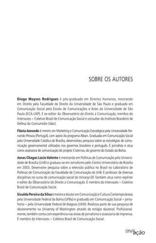 comunicação
Diogo Moyses Rodrigues é pós-graduado em Direitos Humanos, mestrando
em Direito pela Faculdade de Direito da Universidade de São Paulo e graduado em
Comunicação Social pela Escola de Comunicações e Artes da Universidade de São
Paulo (ECA-USP). É ex-editor do Observatório do Direito à Comunicação, membro do
Intervozes – Coletivo Brasil de Comunicação Social e consultor do Instituto Brasileiro de
Defesa do Consumidor (Idec).
Flávia Azevedo é mestre em Marketing e Comunicação Estratégica pela Universidade Fer-
nando Pessoa (Portugal), com apoio do programaAlban. Graduada em Comunicação Social
pela Universidade Católica de Brasília, desenvolveu pesquisa sobre as estratégias de comu-
nicação governamental utilizadas nos governos brasileiro e português. É jornalista e atua
como assessora de comunicação do projeto Cisternas, do governo do Estado da Bahia.
Jonas Chagas LúcioValente é mestrando em Políticas de Comunicação pela Universi-
dade de Brasília (UnB) e graduou-se em Jornalismo pelo Centro Universitário de Brasília
em 2003. Desenvolve pesquisa sobre a televisão pública no Brasil no Laboratório de
Políticas de Comunicação da Faculdade de Comunicação da UnB. É professor de diversas
disciplinas no curso de comunicação social do Unicesp-DF.Também atua como repórter
e editor do Observatório do Direito à Comunicação. É membro do Intervozes – Coletivo
Brasil de Comunicação Social.
SivaldoPereiradaSilvaémestreedoutoremComunicaçãoeCulturaContemporâneas
pela Universidade Federal da Bahia (UFBa) e graduado em Comunicação Social – jorna-
lismo – pela Universidade Federal de Alagoas (UFAl). Realizou parte de sua pesquisa de
doutoramento na Universty of Washington através de estágio doutoral. Proﬁssional-
mente,também conta com experiência nas áreas de jornalismo e assessoria de imprensa.
É membro do Intervozes – Coletivo Brasil de Comunicação Social.
SOBRE OS AUTORES
SPCM_Cap12a15.indd 335SPCM_Cap12a15.indd 335 4/27/09 5:27:35 PM4/27/09 5:27:35 PM
 