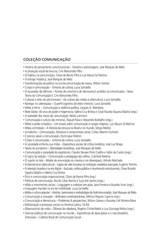 COLEÇÃO COMUNICAÇÃO
• História do pensamento comunicacional – Cenários e personagens, José Marques de Melo
• A produção social da loucura, Ciro Marcondes Filho
• O habitus na comunicação, Clóvis de Barros Filho e Luís Mauro Sá Martino
• A esﬁnge midiática, José Marques de Melo
• Transformações da política na era da comunicação de massa, Wilson Gomes
• Corpo e comunicação – Sintoma da cultura, Lucia Santaella
• O escavador de silêncios – Formas de construir e de desconstruir sentidos na comunicação – Nova
Teoria da Comunicação II, Ciro Marcondes Filho
• Culturas e artes do pós-humano – Da cultura das mídias à cibercultura, Lucia Santaella
• Navegar no ciberespaço – O perﬁl cognitivo do leitor imersivo, Lucia Santaella
• Mídia e terror – Comunicação e violência política, Jacques A. Wainberg
• Rede Globo: 40 anos de poder e hegemonia, Valério Cruz Brittos e César Ricardo Siqueira Bolaño (orgs.)
• A realidade dos meios de comunicação, Niklas Luhmann
• Comunicação e cultura das minorias, Raquel Paiva e Alexandre Barbalho (orgs.)
• Mídia e poder simbólico – Um ensaio sobre comunicação e campo religioso, Luís Mauro Sá Martino
• Mídia controlada – A história da censura no Brasil e no mundo, Sérgio Mattos
• Jornalismo – Comunicação, literatura e compromisso social, Carlos Alberto Vicchiatti
• É preciso salvar a comunicação, Dominique Wolton
• Corpo e comunicação – Sintoma da cultura, Lucia Santaella
• A sociedade enfrenta sua mídia – Dispositivos sociais de crítica midiática, José Luiz Braga
• Teoria do jornalismo – Identidades brasileiras, José Marques de Mello
• Comunicação e sociedade do espetáculo, Cláudio Novaes Pinto Coelho e Valdir de Castro (orgs.)
• O signo da relação – Comunicação e pedagogia dos afetos, Cremilda Medina
• O sujeito na tela – Modos de enunciação no cinema e no ciberespaço, Arlindo Machado
• A dromocracia cibercultural – Lógica da vida humana na civilização mediática avançada, Eugênio Trivinho
• A televisão brasileira na era digital – Exclusão, esfera pública e movimentos estruturantes, César Ricardo
Siqueira Bolaño e Valério Cruz Brittos
• Ética e comunicação organizacional, Clóvis de Barros Filho (org.)
• Políticas de comunicação, Murilo César Ramos e Suzy dos Santos (orgs.)
• Mídia e movimentos sociais – Linguagem e coletivos em ação, Jairo Ferreira e Eduardo Vizer (orgs.)
• Linguagens líquidas na era da mobilidade, Lucia Santaella
• Mídia e cultura popular – História, taxiomania e metodologia da Folkcomunicação, José Marques de Melo
• Comunicação e inovação – Reﬂexões contemporâneas, Mônica Pegurer Caprino (org.)
• Comunicação e democracia – Problemas & perspectivas, Wilson Gomes e Rousiley Celi Moreira Maia
• Midiatização e processos sociais na América Latina, VV.AA
• Observatórios de mídia – Olhares da cidadania, Rogério Christofoletti e Luiz Gonzaga Motta (orgs.)
• Sitemas públicos de comunicação no mundo – Experiências de doze países e o caso brasileiro,
Intervozes – Coletivo Brasil de Comunicação Social.
SPCM_Cap12a15.indd 336SPCM_Cap12a15.indd 336 4/27/09 5:27:35 PM4/27/09 5:27:35 PM
 