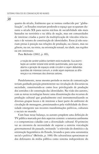 38
SISTEMAS PÚBLICOS DE COMUNICAÇÃO NO MUNDO
quarto do século, fenômeno que se tornou conhecido por “globa-
lização”, os Estados estariam perdendo o espaço que ocuparam du-
rante o século XX para outros núcleos de sociabilidade não mais
baseados no território e na idéia de nação, mas em comunidades
de interesse criadas a partir da multiplicação de vínculos relacio-
nais e de vetores de constituição de identidades. Estas já não esta-
riam presas à posição nas relações de produção, ou classes, mas no
gênero, na cor, na etnia, na orientação sexual, na idade, nas regiões
ou em interesses.
Para Beltrán (2002, p. 89),
a noção de caráter público também está mudando. Sua assimi-
lação ao caráter estatal está sendo questionada, para que seja
aberta a geração de espaços onde circulem e sejam debatidas
questões de interesse comum, e onde sejam expressas as dife-
renças e os interesses dos diversos setores.
Paralelamente, nesse mesmo período os meios de comunicação
teriam ganhado posição proeminente na circulação de discursos na
sociedade, constituindo-se como locus privilegiado de produção
dos sentidos e de construção das identidades. Na visão dos autores,
com as novas tecnologias houve uma disseminação dos recursos de
produção cultural que gradualmente está instrumentalizando os
diversos grupos locais e de interesse a fazer parte do ambiente de
circulação de mensagens, pressionando-o pela visibilidade da diver-
sidade emergente nas recentes transformações políticas, culturais
e sociais no mundo.
Com base nesse balanço, os autores propõem uma definição de
TV pública marcada por dois aspectos centrais: a natureza autônoma
e o compromisso cidadão com a diversidade cultural. O primeiro
vai ao encontro da necessidade de superar a estreita vinculação
governamental do passado, retirando “a televisão do domínio e da
orientação hegemônica do Estado, levando-a para uma autonomia
social e política” (Beltrán, p. 100). Os culturalistas aproximam-se
dos defensores da mídia pública como sistema independente do
SPCM_Cap01a04.indd 38SPCM_Cap01a04.indd 38 4/27/09 5:23:25 PM4/27/09 5:23:25 PM
 