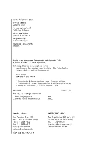 Paulus / Intervozes 2009
Direção editorial
Zolferino Tonon
Coordenação editorial
Valdir José de Castro
Produção editorial
AGWM Artes Gráficas
Imagem da capa
Gilberto Maringoni
Impressão e acabamento
PAULUS
PAULUS – 2009
Rua Francisco Cruz, 229
04117-091 – São Paulo (Brasil)
Tel.: (11) 5084-3066
Fax: (11) 5579-3627
www.paulus.com.br
editorial@paulus.com.br
ISBN 978-85-349-3026-0
Sistemas públicos de comunicação no mundo :
experiências de doze países e o caso brasileiro. – São Paulo : Paulus,
Intervozes, 2009. – (Coleção Comunicação)
Vários autores.
ISBN 978-85-349-3026-0
1. Comunicação 2. Comunicação de massa – Aspectos políticos
3. Comunicação de massa – Aspectos sociais 4. Meios de comunicação
5. Política de comunicação 6. Políticas públicas I. Série.
08-12396 CDD-302.23
Índices para catálogo sistemático:
1. Comunicação pública 302.23
2. Sistema público de comunicação 302.23
Dados Internacionais de Catalogação na Publicação (CIP)
(Câmara Brasileira do Livro, SP, Brasil)
INTERVOZES – 2009
Rua Rego Freitas, 454, conj. 122
01220-010 – São Paulo (Brasil)
Tel.: (11) 3877 0824
intervozes@intervozes.org.br
www.intervozes.org.br
SPCM_Abre001a018.indd 4SPCM_Abre001a018.indd 4 4/27/09 5:22:26 PM4/27/09 5:22:26 PM
 